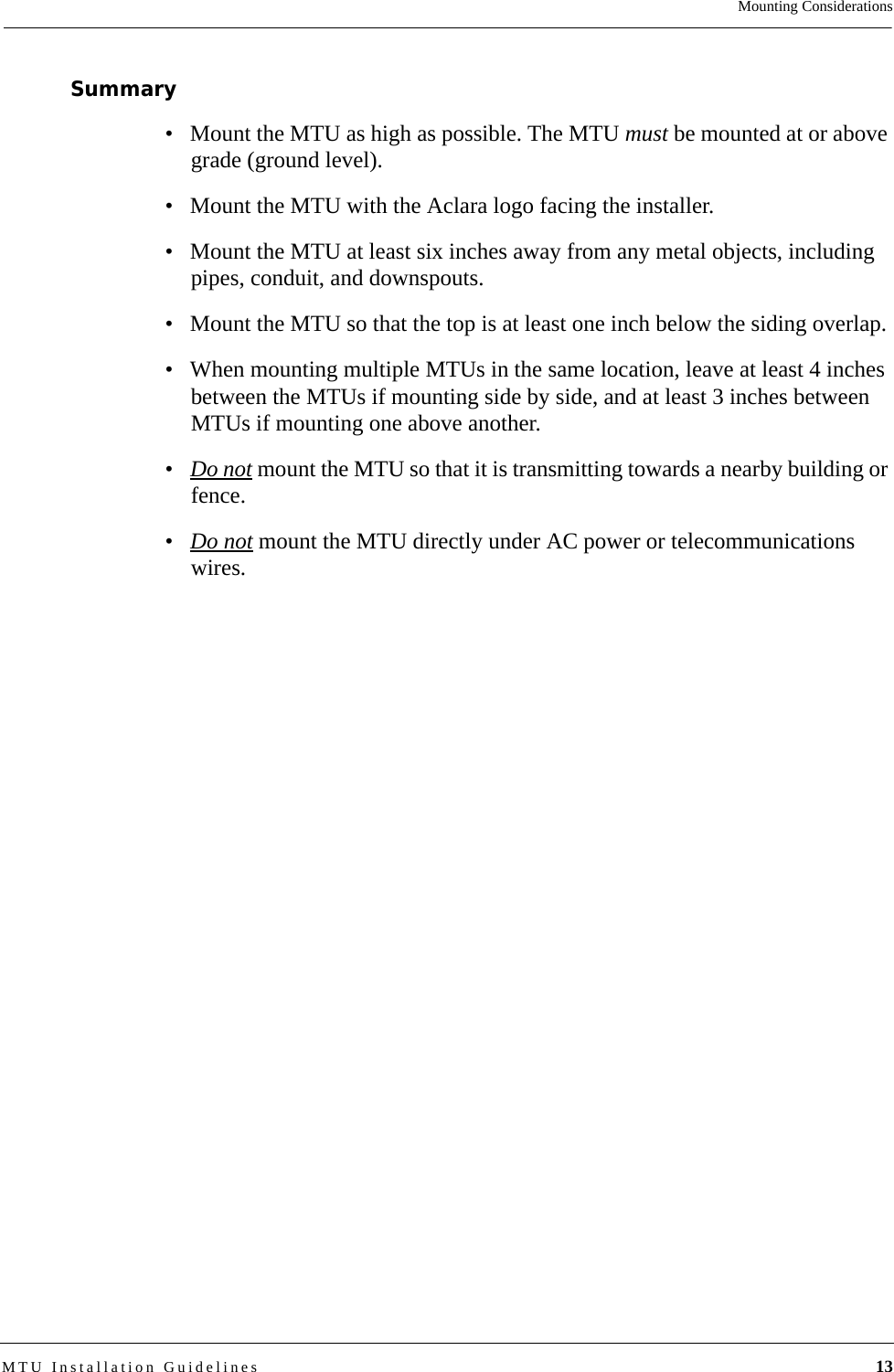 Mounting ConsiderationsMTU Installation Guidelines 13Summary• Mount the MTU as high as possible. The MTU must be mounted at or above grade (ground level).• Mount the MTU with the Aclara logo facing the installer.• Mount the MTU at least six inches away from any metal objects, including pipes, conduit, and downspouts.• Mount the MTU so that the top is at least one inch below the siding overlap.• When mounting multiple MTUs in the same location, leave at least 4 inches between the MTUs if mounting side by side, and at least 3 inches between MTUs if mounting one above another.•Do not mount the MTU so that it is transmitting towards a nearby building or fence.•Do not mount the MTU directly under AC power or telecommunications wires.