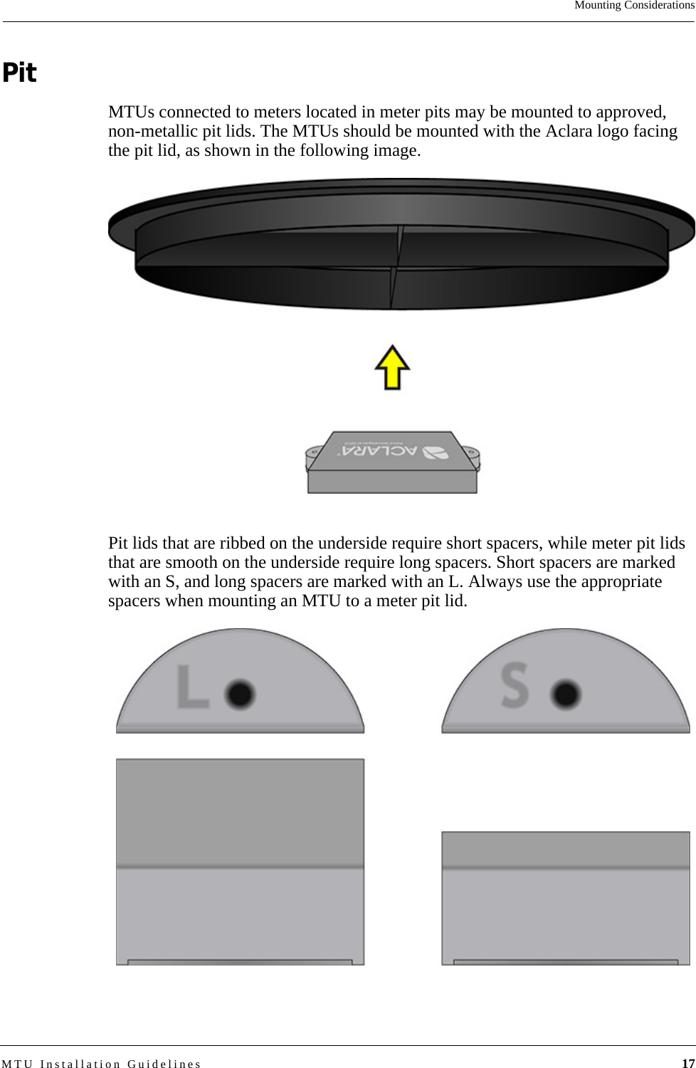 Mounting ConsiderationsMTU Installation Guidelines 17PitMTUs connected to meters located in meter pits may be mounted to approved, non-metallic pit lids. The MTUs should be mounted with the Aclara logo facing the pit lid, as shown in the following image. Pit lids that are ribbed on the underside require short spacers, while meter pit lids that are smooth on the underside require long spacers. Short spacers are marked with an S, and long spacers are marked with an L. Always use the appropriate spacers when mounting an MTU to a meter pit lid.