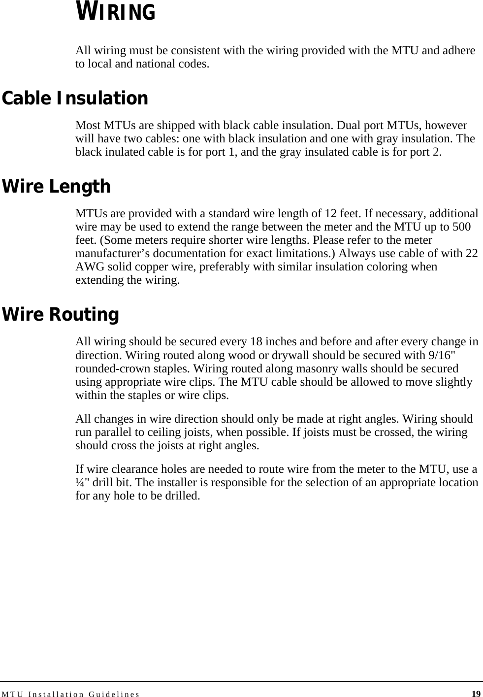 MTU Installation Guidelines 19WIRINGAll wiring must be consistent with the wiring provided with the MTU and adhere to local and national codes.Cable InsulationMost MTUs are shipped with black cable insulation. Dual port MTUs, however will have two cables: one with black insulation and one with gray insulation. The black inulated cable is for port 1, and the gray insulated cable is for port 2.Wire LengthMTUs are provided with a standard wire length of 12 feet. If necessary, additional wire may be used to extend the range between the meter and the MTU up to 500 feet. (Some meters require shorter wire lengths. Please refer to the meter manufacturer’s documentation for exact limitations.) Always use cable of with 22 AWG solid copper wire, preferably with similar insulation coloring when extending the wiring.Wire RoutingAll wiring should be secured every 18 inches and before and after every change in direction. Wiring routed along wood or drywall should be secured with 9/16&quot; rounded-crown staples. Wiring routed along masonry walls should be secured using appropriate wire clips. The MTU cable should be allowed to move slightly within the staples or wire clips.All changes in wire direction should only be made at right angles. Wiring should run parallel to ceiling joists, when possible. If joists must be crossed, the wiring should cross the joists at right angles.If wire clearance holes are needed to route wire from the meter to the MTU, use a ¼&quot; drill bit. The installer is responsible for the selection of an appropriate location for any hole to be drilled.