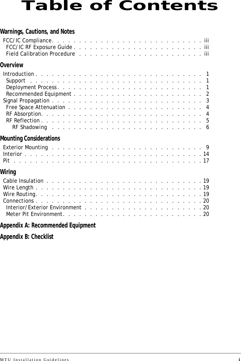 MTU Installation Guidelines iWarnings, Cautions, and NotesFCC/IC Compliance.  .  .  .  .  .  .  .  .  .  .  .  .  .  .  .  .  .  .  .  .  .  .  .  .  .  .  .  iiiFCC/IC RF Exposure Guide .  .  .  .  .  .  .  .  .  .  .  .  .  .  .  .  .  .  .  .  .  .  .  .  iiiField Calibration Procedure  .  .  .  .  .  .  .  .  .  .  .  .  .  .  .  .  .  .  .  .  .  .  . iiiOverviewIntroduction .  .  .  .  .  .  .  .  .  .  .  .  .  .  .  .  .  .  .  .  .  .  .  .  .  .  .  .  .  .  .   1Support   .  .  .  .  .  .  .  .  .  .  .  .  .  .  .  .  .  .  .  .  .  .  .  .  .  .  .  .  .  .  .  .   1Deployment Process.  .  .  .  .  .  .  .  .  .  .  .  .  .  .  .  .  .  .  .  .  .  .  .  .  .  .   1Recommended Equipment .  .  .  .  .  .  .  .  .  .  .  .  .  .  .  .  .  .  .  .  .  .  .  .   2Signal Propagation .  .  .  .  .  .  .  .  .  .  .  .  .  .  .  .  .  .  .  .  .  .  .  .  .  .  .  .   3Free Space Attenuation  .  .  .  .  .  .  .  .  .  .  .  .  .  .  .  .  .  .  .  .  .  .  .  .  .   4RF Absorption.  .  .  .  .  .  .  .  .  .  .  .  .  .  .  .  .  .  .  .  .  .  .  .  .  .  .  .  .  .   4RF Reflection .  .  .  .  .  .  .  .  .  .  .  .  .  .  .  .  .  .  .  .  .  .  .  .  .  .  .  .  .  .   5RF Shadowing   .  .  .  .  .  .  .  .  .  .  .  .  .  .  .  .  .  .  .  .  .  .  .  .  .  .  .  .   6Mounting ConsiderationsExterior Mounting  .  .  .  .  .  .  .  .  .  .  .  .  .  .  .  .  .  .  .  .  .  .  .  .  .  .  .  .   9Interior .  .  .  .  .  .  .  .  .  .  .  .  .  .  .  .  .  .  .  .  .  .  .  .  .  .  .  .  .  .  .  .  . 14Pit  .  .  .  .  .  .  .  .  .  .  .  .  .  .  .  .  .  .  .  .  .  .  .  .  .  .  .  .  .  .  .  .  .  .  . 17WiringCable Insulation  .  .  .  .  .  .  .  .  .  .  .  .  .  .  .  .  .  .  .  .  .  .  .  .  .  .  .  .  . 19Wire Length .  .  .  .  .  .  .  .  .  .  .  .  .  .  .  .  .  .  .  .  .  .  .  .  .  .  .  .  .  .  . 19Wire Routing.  .  .  .  .  .  .  .  .  .  .  .  .  .  .  .  .  .  .  .  .  .  .  .  .  .  .  .  .  .  . 19Connections .  .  .  .  .  .  .  .  .  .  .  .  .  .  .  .  .  .  .  .  .  .  .  .  .  .  .  .  .  .  . 20Interior/Exterior Environment  .  .  .  .  .  .  .  .  .  .  .  .  .  .  .  .  .  .  .  .  .  . 20Meter Pit Environment.  .  .  .  .  .  .  .  .  .  .  .  .  .  .  .  .  .  .  .  .  .  .  .  .  . 20Appendix A: Recommended EquipmentAppendix B: ChecklistTable of Contents