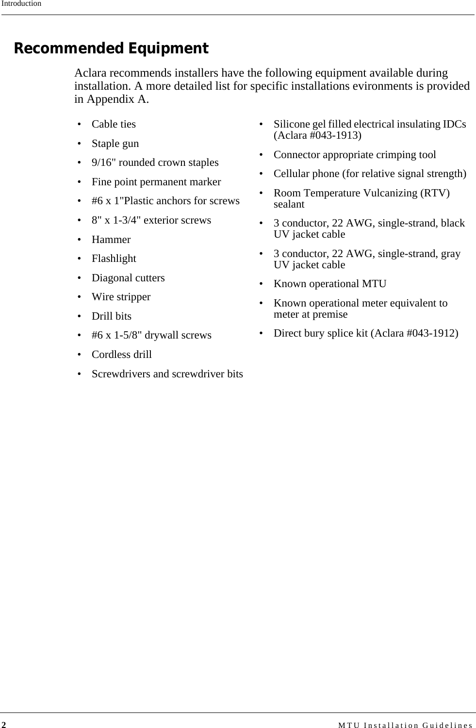 2MTU Installation GuidelinesIntroductionRecommended EquipmentAclara recommends installers have the following equipment available during installation. A more detailed list for specific installations evironments is provided in Appendix A.• Cable ties• Staple gun• 9/16&quot; rounded crown staples• Fine point permanent marker• #6 x 1&quot;Plastic anchors for screws• 8&quot; x 1-3/4&quot; exterior screws•Hammer• Flashlight• Diagonal cutters• Wire stripper• Drill bits• #6 x 1-5/8&quot; drywall screws• Cordless drill• Screwdrivers and screwdriver bits• Silicone gel filled electrical insulating IDCs (Aclara #043-1913)• Connector appropriate crimping tool• Cellular phone (for relative signal strength)• Room Temperature Vulcanizing (RTV) sealant• 3 conductor, 22 AWG, single-strand, black UV jacket cable• 3 conductor, 22 AWG, single-strand, gray UV jacket cable• Known operational MTU• Known operational meter equivalent to meter at premise• Direct bury splice kit (Aclara #043-1912)