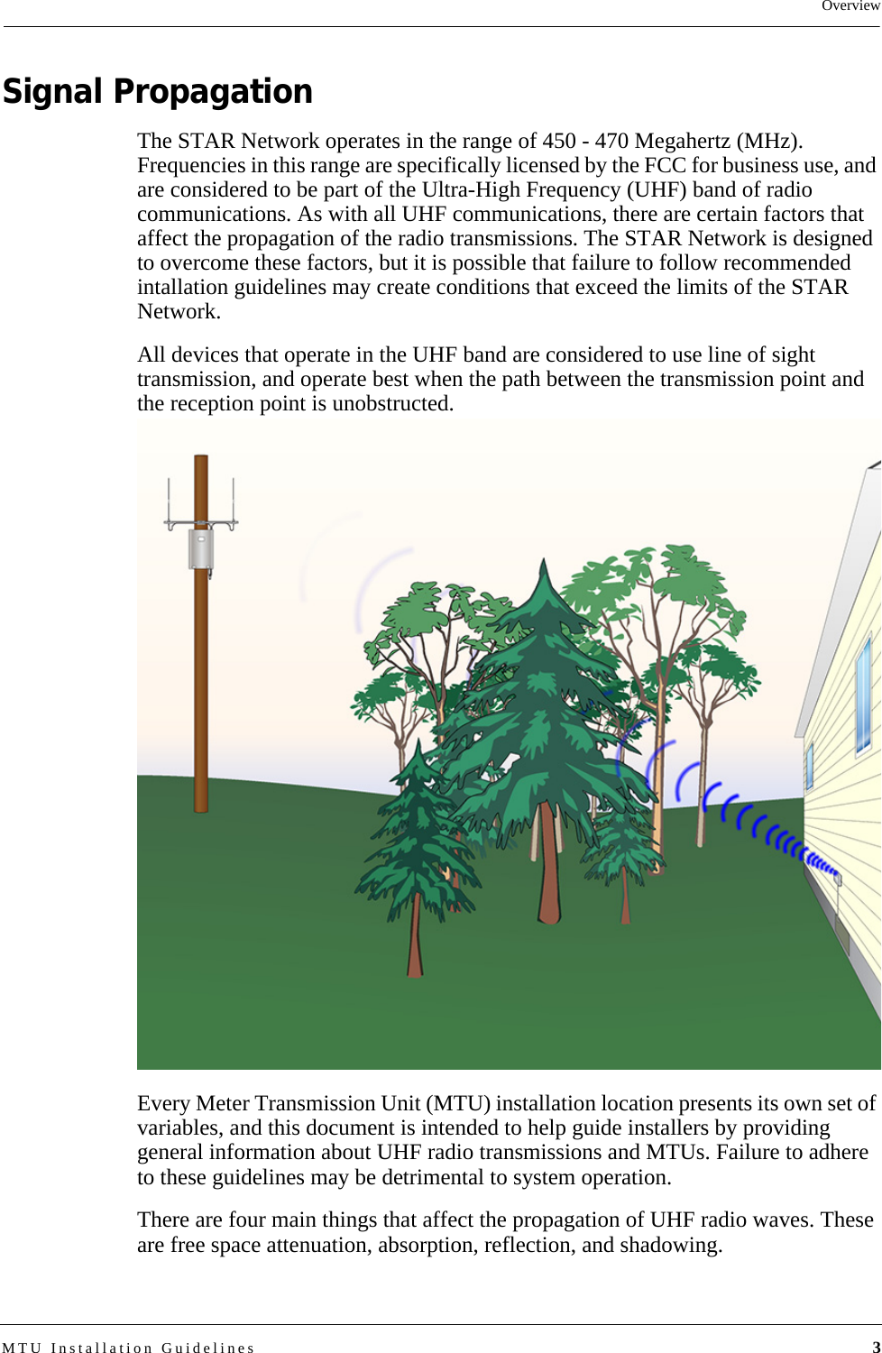 OverviewMTU Installation Guidelines 3Signal PropagationThe STAR Network operates in the range of 450 - 470 Megahertz (MHz). Frequencies in this range are specifically licensed by the FCC for business use, and are considered to be part of the Ultra-High Frequency (UHF) band of radio communications. As with all UHF communications, there are certain factors that affect the propagation of the radio transmissions. The STAR Network is designed to overcome these factors, but it is possible that failure to follow recommended intallation guidelines may create conditions that exceed the limits of the STAR Network. All devices that operate in the UHF band are considered to use line of sight transmission, and operate best when the path between the transmission point and the reception point is unobstructed. Every Meter Transmission Unit (MTU) installation location presents its own set of variables, and this document is intended to help guide installers by providing general information about UHF radio transmissions and MTUs. Failure to adhere to these guidelines may be detrimental to system operation.There are four main things that affect the propagation of UHF radio waves. These are free space attenuation, absorption, reflection, and shadowing.