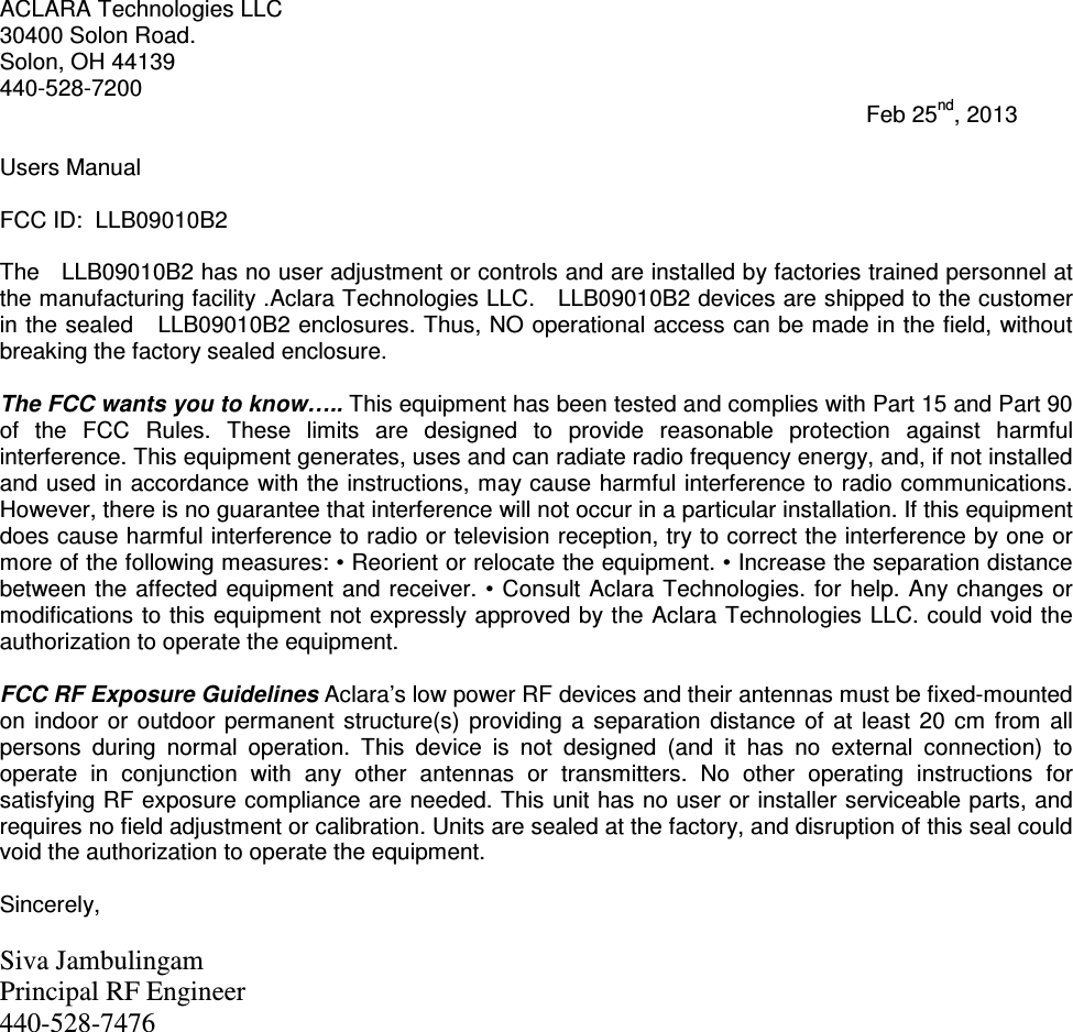 ACLARA Technologies LLC 30400 Solon Road. Solon, OH 44139 440-528-7200                                                                                                                                         Feb 25nd, 2013  Users Manual  FCC ID:  LLB09010B2  The   LLB09010B2 has no user adjustment or controls and are installed by factories trained personnel at the manufacturing facility .Aclara Technologies LLC.   LLB09010B2 devices are shipped to the customer in the sealed   LLB09010B2 enclosures. Thus, NO operational access can be made in the field, without breaking the factory sealed enclosure.  The FCC wants you to know….. This equipment has been tested and complies with Part 15 and Part 90 of  the  FCC  Rules.  These  limits  are  designed  to  provide  reasonable  protection  against  harmful interference. This equipment generates, uses and can radiate radio frequency energy, and, if not installed and used in accordance  with the instructions, may cause  harmful interference to radio communications. However, there is no guarantee that interference will not occur in a particular installation. If this equipment does cause harmful interference to radio or television reception, try to correct the interference by one or more of the following measures: • Reorient or relocate the equipment. • Increase the separation distance between the affected equipment  and receiver. •  Consult Aclara Technologies.  for help.  Any changes  or modifications to this equipment not expressly approved by the Aclara Technologies LLC. could void the authorization to operate the equipment.   FCC RF Exposure Guidelines Aclara’s low power RF devices and their antennas must be fixed-mounted on  indoor  or  outdoor  permanent  structure(s)  providing  a  separation  distance  of  at  least  20  cm from  all persons  during  normal  operation.  This  device  is  not  designed  (and  it  has  no  external  connection)  to operate  in  conjunction  with  any  other  antennas  or  transmitters.  No  other  operating  instructions  for satisfying RF exposure compliance are needed. This unit has no user or installer serviceable parts, and requires no field adjustment or calibration. Units are sealed at the factory, and disruption of this seal could void the authorization to operate the equipment.  Sincerely,  Siva Jambulingam  Principal RF Engineer 440-528-7476   