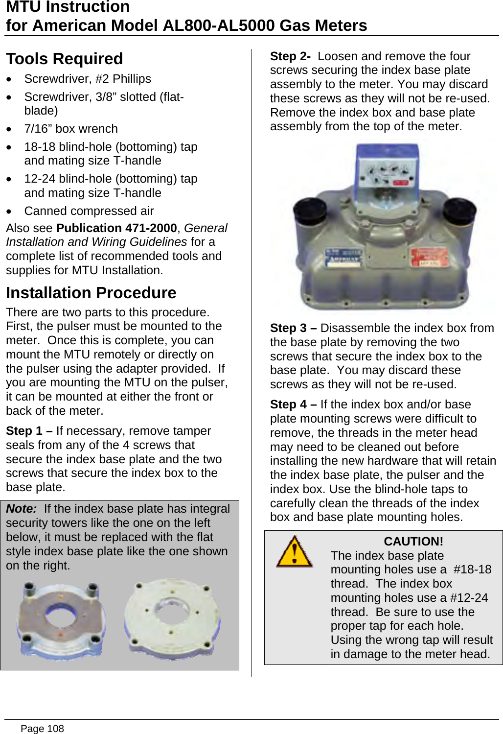 MTU Instruction for American Model AL800-AL5000 Gas Meters Tools Required •  Screwdriver, #2 Phillips •  Screwdriver, 3/8” slotted (flat-blade) •  7/16” box wrench •  18-18 blind-hole (bottoming) tap and mating size T-handle •  12-24 blind-hole (bottoming) tap and mating size T-handle •  Canned compressed air Also see Publication 471-2000, General Installation and Wiring Guidelines for a complete list of recommended tools and supplies for MTU Installation. Installation Procedure There are two parts to this procedure.  First, the pulser must be mounted to the meter.  Once this is complete, you can mount the MTU remotely or directly on the pulser using the adapter provided.  If you are mounting the MTU on the pulser, it can be mounted at either the front or back of the meter. Step 1 – If necessary, remove tamper seals from any of the 4 screws that secure the index base plate and the two screws that secure the index box to the base plate. Note:  If the index base plate has integral security towers like the one on the left below, it must be replaced with the flat style index base plate like the one shown on the right.  Step 2-  Loosen and remove the four screws securing the index base plate assembly to the meter. You may discard these screws as they will not be re-used. Remove the index box and base plate assembly from the top of the meter.  Step 3 – Disassemble the index box from the base plate by removing the two screws that secure the index box to the base plate.  You may discard these screws as they will not be re-used. Step 4 – If the index box and/or base plate mounting screws were difficult to remove, the threads in the meter head may need to be cleaned out before installing the new hardware that will retain the index base plate, the pulser and the index box. Use the blind-hole taps to carefully clean the threads of the index box and base plate mounting holes.  CAUTION! The index base plate mounting holes use a  #18-18 thread.  The index box mounting holes use a #12-24 thread.  Be sure to use the proper tap for each hole.  Using the wrong tap will result in damage to the meter head.  Page 108