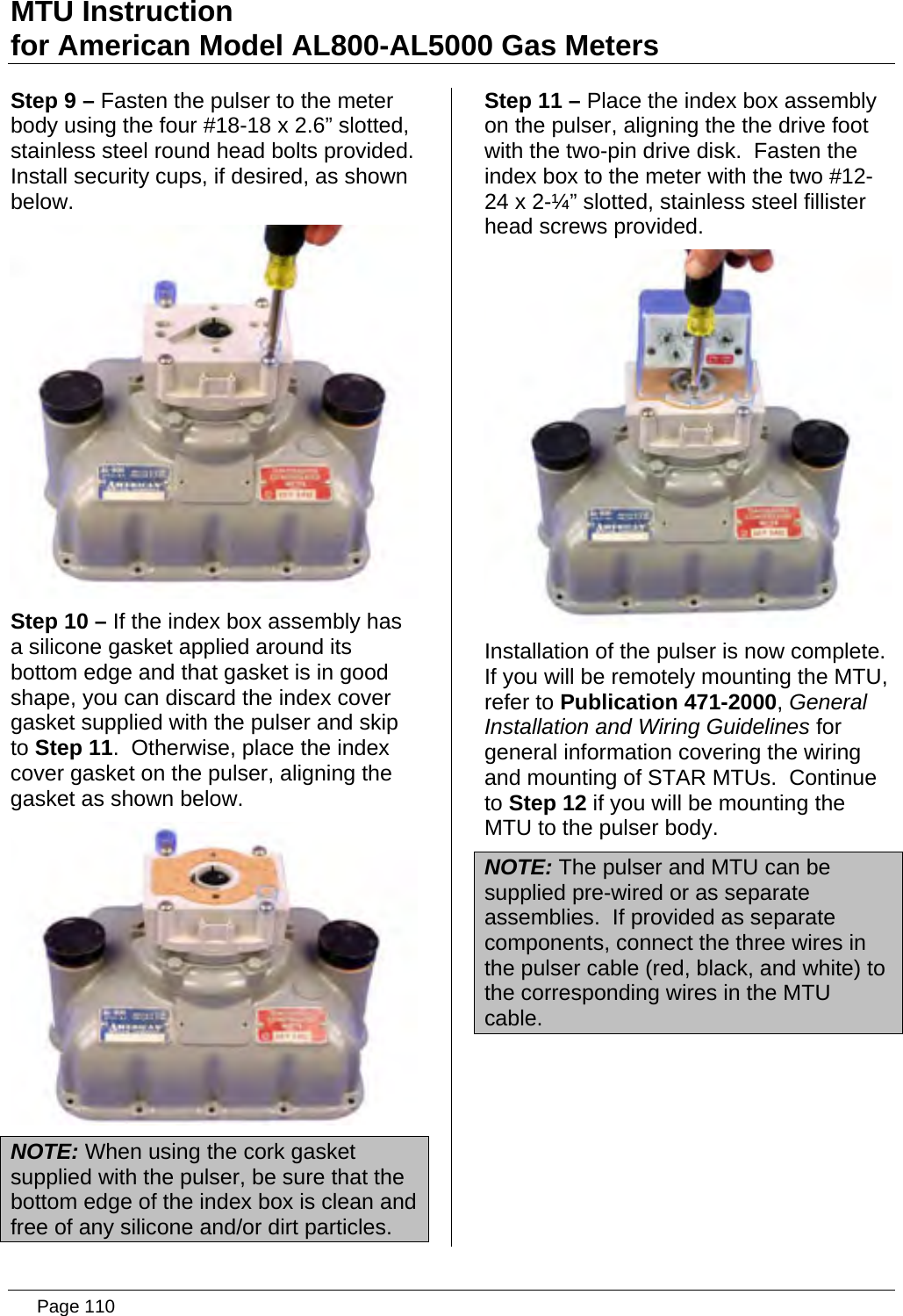 MTU Instruction for American Model AL800-AL5000 Gas Meters Step 9 – Fasten the pulser to the meter body using the four #18-18 x 2.6” slotted, stainless steel round head bolts provided.  Install security cups, if desired, as shown below.  Step 10 – If the index box assembly has a silicone gasket applied around its bottom edge and that gasket is in good shape, you can discard the index cover gasket supplied with the pulser and skip to Step 11.  Otherwise, place the index cover gasket on the pulser, aligning the gasket as shown below.  NOTE: When using the cork gasket supplied with the pulser, be sure that the bottom edge of the index box is clean and free of any silicone and/or dirt particles. Step 11 – Place the index box assembly on the pulser, aligning the the drive foot with the two-pin drive disk.  Fasten the index box to the meter with the two #12-24 x 2-¼” slotted, stainless steel fillister head screws provided.  Installation of the pulser is now complete.  If you will be remotely mounting the MTU, refer to Publication 471-2000, General Installation and Wiring Guidelines for general information covering the wiring and mounting of STAR MTUs.  Continue to Step 12 if you will be mounting the MTU to the pulser body. NOTE: The pulser and MTU can be supplied pre-wired or as separate assemblies.  If provided as separate components, connect the three wires in the pulser cable (red, black, and white) to the corresponding wires in the MTU cable.   Page 110