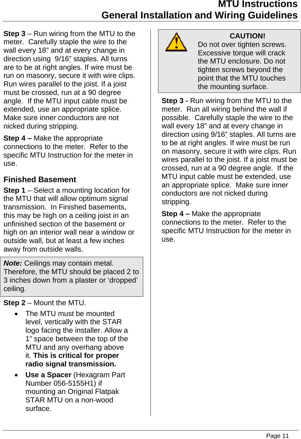 MTU Instructions General Installation and Wiring Guidelines Step 3 – Run wiring from the MTU to the meter.  Carefully staple the wire to the wall every 18” and at every change in direction using  9/16” staples. All turns are to be at right angles. If wire must be run on masonry, secure it with wire clips. Run wires parallel to the joist. If a joist must be crossed, run at a 90 degree angle.  If the MTU input cable must be extended, use an appropriate splice.  Make sure inner conductors are not nicked during stripping. Step 4 – Make the appropriate connections to the meter.  Refer to the specific MTU Instruction for the meter in use. Finished Basement Step 1 – Select a mounting location for the MTU that will allow optimum signal transmission.  In Finished basements, this may be high on a ceiling joist in an unfinished section of the basement or high on an interior wall near a window or outside wall, but at least a few inches away from outside walls. Note: Ceilings may contain metal. Therefore, the MTU should be placed 2 to 3 inches down from a plaster or ‘dropped’ ceiling. Step 2 – Mount the MTU. •  The MTU must be mounted level, vertically with the STAR logo facing the installer. Allow a 1” space between the top of the MTU and any overhang above it. This is critical for proper radio signal transmission. • Use a Spacer (Hexagram Part Number 056-5155H1) if mounting an Original Flatpak STAR MTU on a non-wood surface.  CAUTION! Do not over tighten screws. Excessive torque will crack the MTU enclosure. Do not tighten screws beyond the point that the MTU touches the mounting surface. Step 3 - Run wiring from the MTU to the meter.  Run all wiring behind the wall if possible.  Carefully staple the wire to the wall every 18” and at every change in direction using 9/16” staples. All turns are to be at right angles. If wire must be run on masonry, secure it with wire clips. Run wires parallel to the joist. If a joist must be crossed, run at a 90 degree angle.  If the MTU input cable must be extended, use an appropriate splice.  Make sure inner conductors are not nicked during stripping. Step 4 – Make the appropriate connections to the meter.  Refer to the specific MTU Instruction for the meter in use.   Page 11