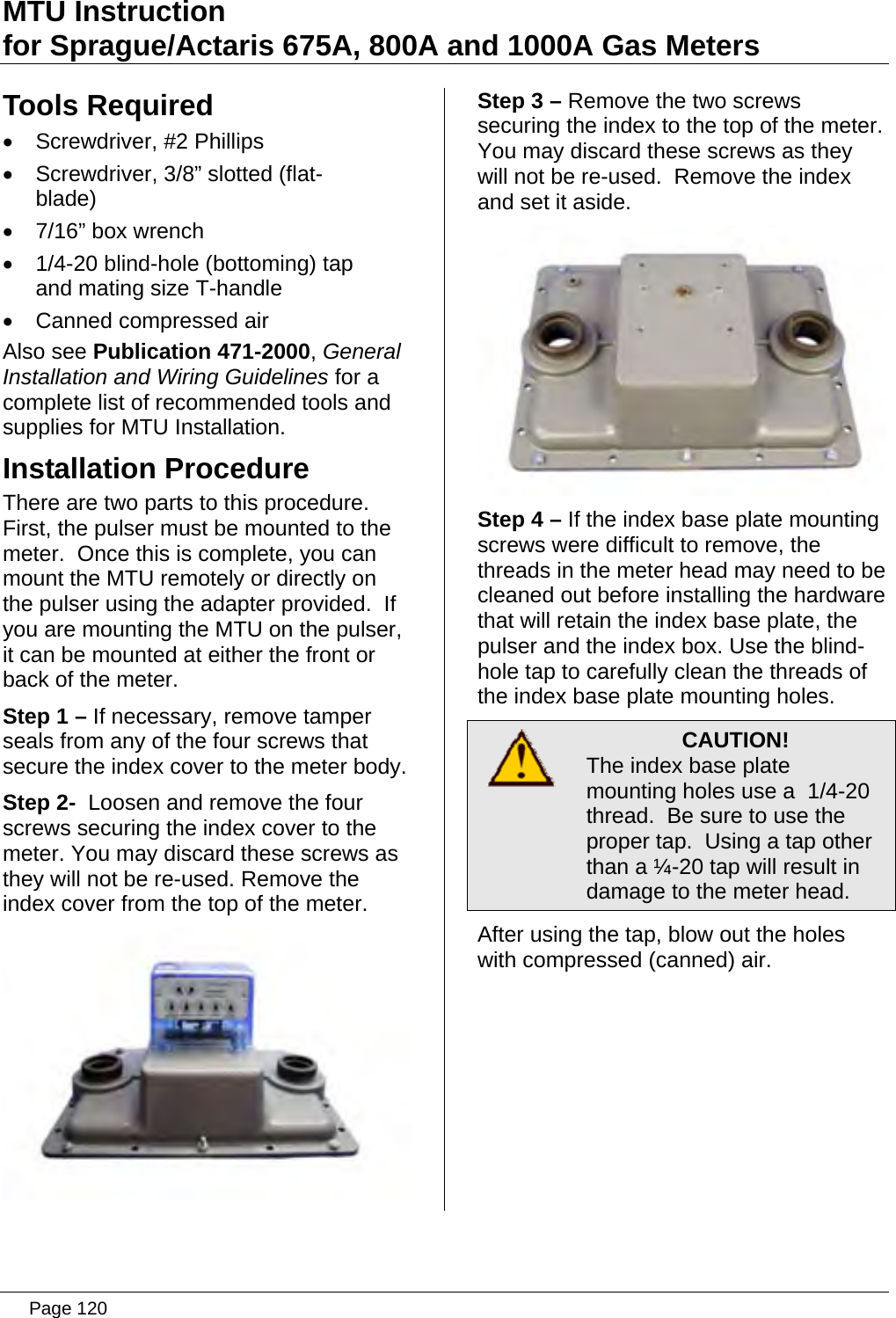 MTU Instruction for Sprague/Actaris 675A, 800A and 1000A Gas Meters Tools Required •  Screwdriver, #2 Phillips •  Screwdriver, 3/8” slotted (flat-blade) •  7/16” box wrench •  1/4-20 blind-hole (bottoming) tap and mating size T-handle •  Canned compressed air Also see Publication 471-2000, General Installation and Wiring Guidelines for a complete list of recommended tools and supplies for MTU Installation. Installation Procedure There are two parts to this procedure.  First, the pulser must be mounted to the meter.  Once this is complete, you can mount the MTU remotely or directly on the pulser using the adapter provided.  If you are mounting the MTU on the pulser, it can be mounted at either the front or back of the meter. Step 1 – If necessary, remove tamper seals from any of the four screws that secure the index cover to the meter body. Step 2-  Loosen and remove the four screws securing the index cover to the meter. You may discard these screws as they will not be re-used. Remove the index cover from the top of the meter.  Step 3 – Remove the two screws securing the index to the top of the meter.  You may discard these screws as they will not be re-used.  Remove the index and set it aside.  Step 4 – If the index base plate mounting screws were difficult to remove, the threads in the meter head may need to be cleaned out before installing the hardware that will retain the index base plate, the pulser and the index box. Use the blind-hole tap to carefully clean the threads of the index base plate mounting holes.  CAUTION! The index base plate mounting holes use a  1/4-20 thread.  Be sure to use the proper tap.  Using a tap other than a ¼-20 tap will result in damage to the meter head. After using the tap, blow out the holes with compressed (canned) air.   Page 120