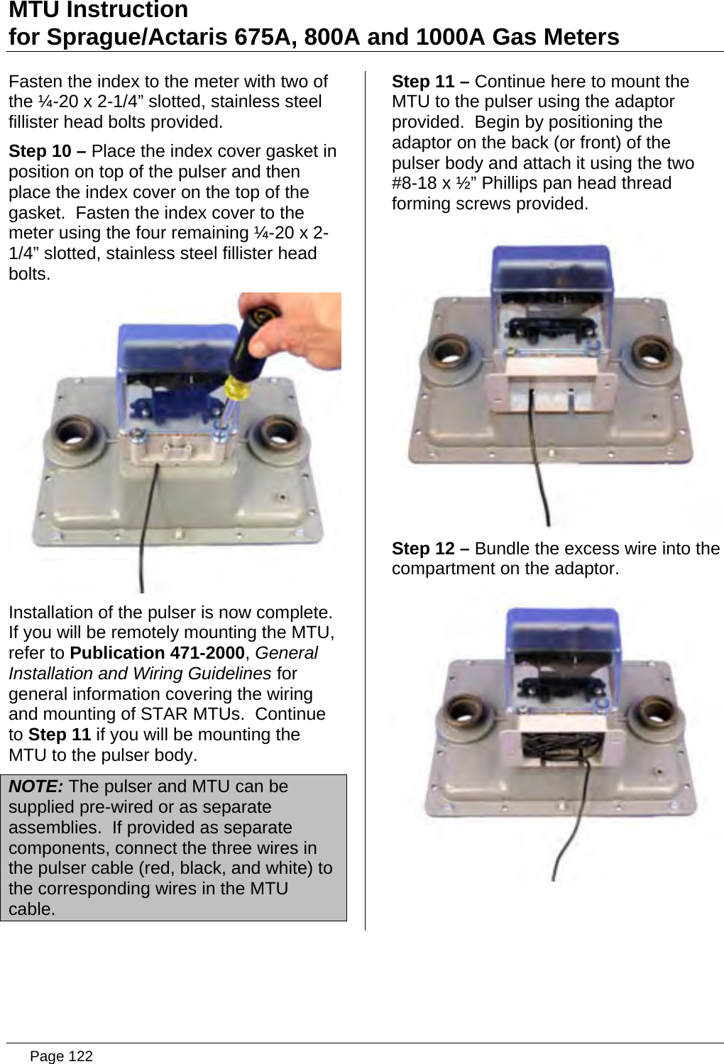 MTU Instruction for Sprague/Actaris 675A, 800A and 1000A Gas Meters Fasten the index to the meter with two of the ¼-20 x 2-1/4” slotted, stainless steel fillister head bolts provided. Step 10 – Place the index cover gasket in position on top of the pulser and then place the index cover on the top of the gasket.  Fasten the index cover to the meter using the four remaining ¼-20 x 2-1/4” slotted, stainless steel fillister head bolts.  Installation of the pulser is now complete.  If you will be remotely mounting the MTU, refer to Publication 471-2000, General Installation and Wiring Guidelines for general information covering the wiring and mounting of STAR MTUs.  Continue to Step 11 if you will be mounting the MTU to the pulser body. NOTE: The pulser and MTU can be supplied pre-wired or as separate assemblies.  If provided as separate components, connect the three wires in the pulser cable (red, black, and white) to the corresponding wires in the MTU cable. Step 11 – Continue here to mount the MTU to the pulser using the adaptor provided.  Begin by positioning the adaptor on the back (or front) of the pulser body and attach it using the two #8-18 x ½” Phillips pan head thread forming screws provided.  Step 12 – Bundle the excess wire into the compartment on the adaptor.    Page 122