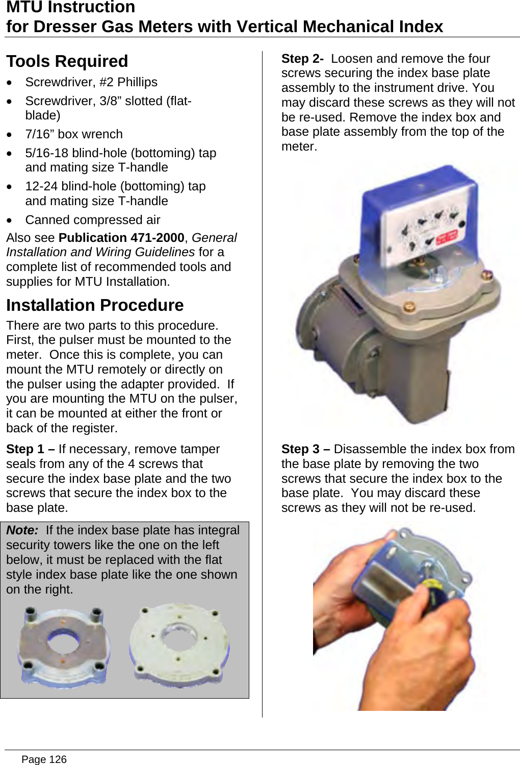 MTU Instruction for Dresser Gas Meters with Vertical Mechanical Index Tools Required •  Screwdriver, #2 Phillips •  Screwdriver, 3/8” slotted (flat-blade) •  7/16” box wrench •  5/16-18 blind-hole (bottoming) tap and mating size T-handle •  12-24 blind-hole (bottoming) tap and mating size T-handle •  Canned compressed air Also see Publication 471-2000, General Installation and Wiring Guidelines for a complete list of recommended tools and supplies for MTU Installation. Installation Procedure There are two parts to this procedure.  First, the pulser must be mounted to the meter.  Once this is complete, you can mount the MTU remotely or directly on the pulser using the adapter provided.  If you are mounting the MTU on the pulser, it can be mounted at either the front or back of the register. Step 1 – If necessary, remove tamper seals from any of the 4 screws that secure the index base plate and the two screws that secure the index box to the base plate. Note:  If the index base plate has integral security towers like the one on the left below, it must be replaced with the flat style index base plate like the one shown on the right.  Step 2-  Loosen and remove the four screws securing the index base plate assembly to the instrument drive. You may discard these screws as they will not be re-used. Remove the index box and base plate assembly from the top of the meter.  Step 3 – Disassemble the index box from the base plate by removing the two screws that secure the index box to the base plate.  You may discard these screws as they will not be re-used.   Page 126