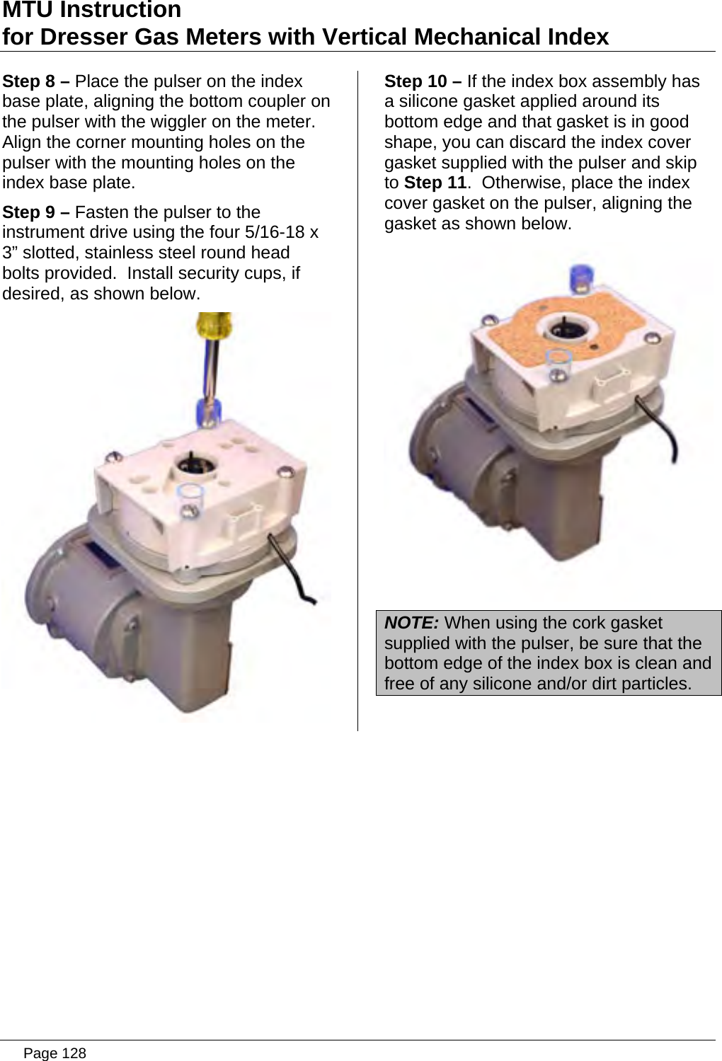 MTU Instruction for Dresser Gas Meters with Vertical Mechanical Index Step 8 – Place the pulser on the index base plate, aligning the bottom coupler on the pulser with the wiggler on the meter.  Align the corner mounting holes on the pulser with the mounting holes on the index base plate. Step 9 – Fasten the pulser to the instrument drive using the four 5/16-18 x 3” slotted, stainless steel round head bolts provided.  Install security cups, if desired, as shown below.  Step 10 – If the index box assembly has a silicone gasket applied around its bottom edge and that gasket is in good shape, you can discard the index cover gasket supplied with the pulser and skip to Step 11.  Otherwise, place the index cover gasket on the pulser, aligning the gasket as shown below.  NOTE: When using the cork gasket supplied with the pulser, be sure that the bottom edge of the index box is clean and free of any silicone and/or dirt particles.   Page 128