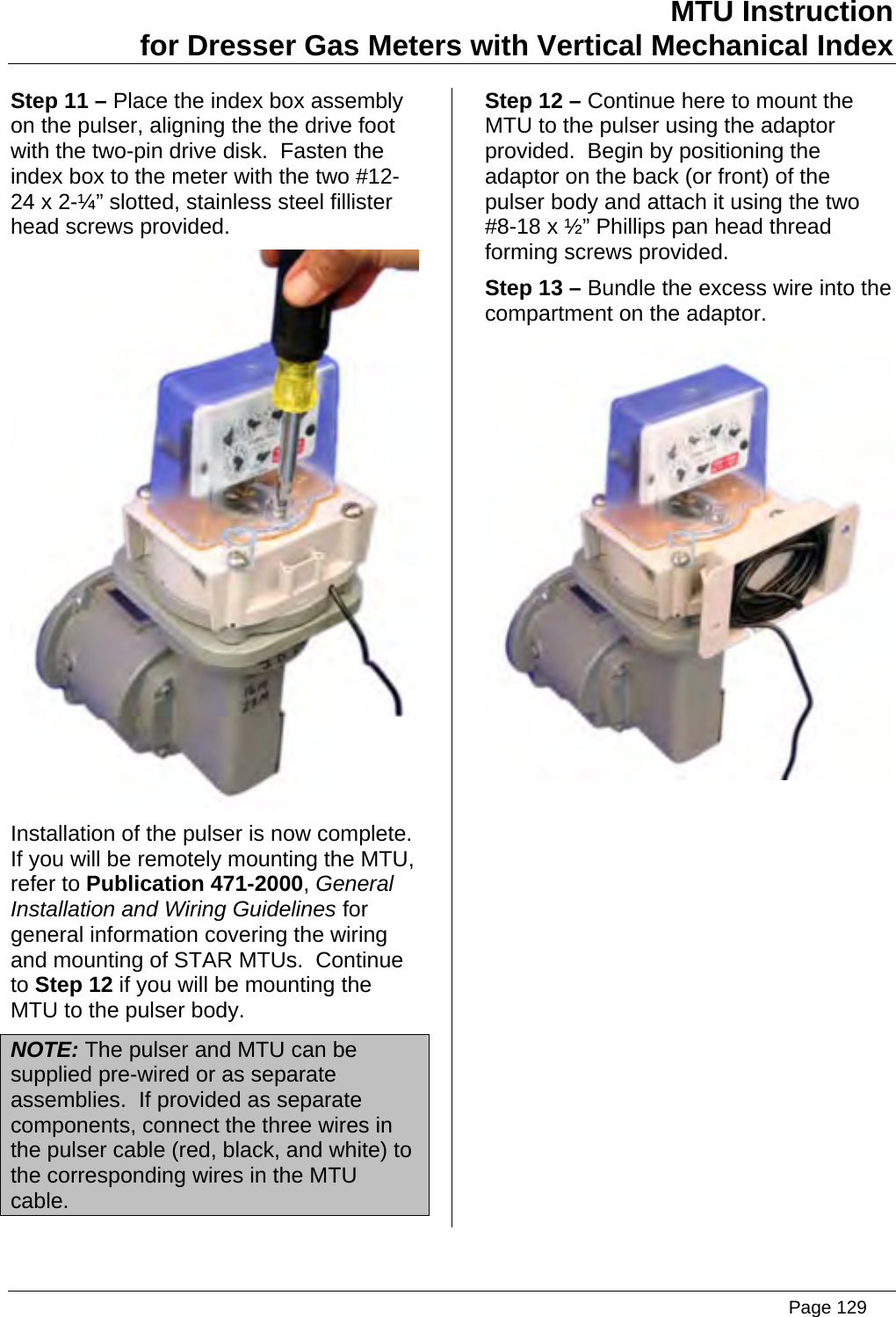 MTU Instruction for Dresser Gas Meters with Vertical Mechanical Index Step 11 – Place the index box assembly on the pulser, aligning the the drive foot with the two-pin drive disk.  Fasten the index box to the meter with the two #12-24 x 2-¼” slotted, stainless steel fillister head screws provided.  Installation of the pulser is now complete.  If you will be remotely mounting the MTU, refer to Publication 471-2000, General Installation and Wiring Guidelines for general information covering the wiring and mounting of STAR MTUs.  Continue to Step 12 if you will be mounting the MTU to the pulser body. NOTE: The pulser and MTU can be supplied pre-wired or as separate assemblies.  If provided as separate components, connect the three wires in the pulser cable (red, black, and white) to the corresponding wires in the MTU cable. Step 12 – Continue here to mount the MTU to the pulser using the adaptor provided.  Begin by positioning the adaptor on the back (or front) of the pulser body and attach it using the two #8-18 x ½” Phillips pan head thread forming screws provided. Step 13 – Bundle the excess wire into the compartment on the adaptor.    Page 129