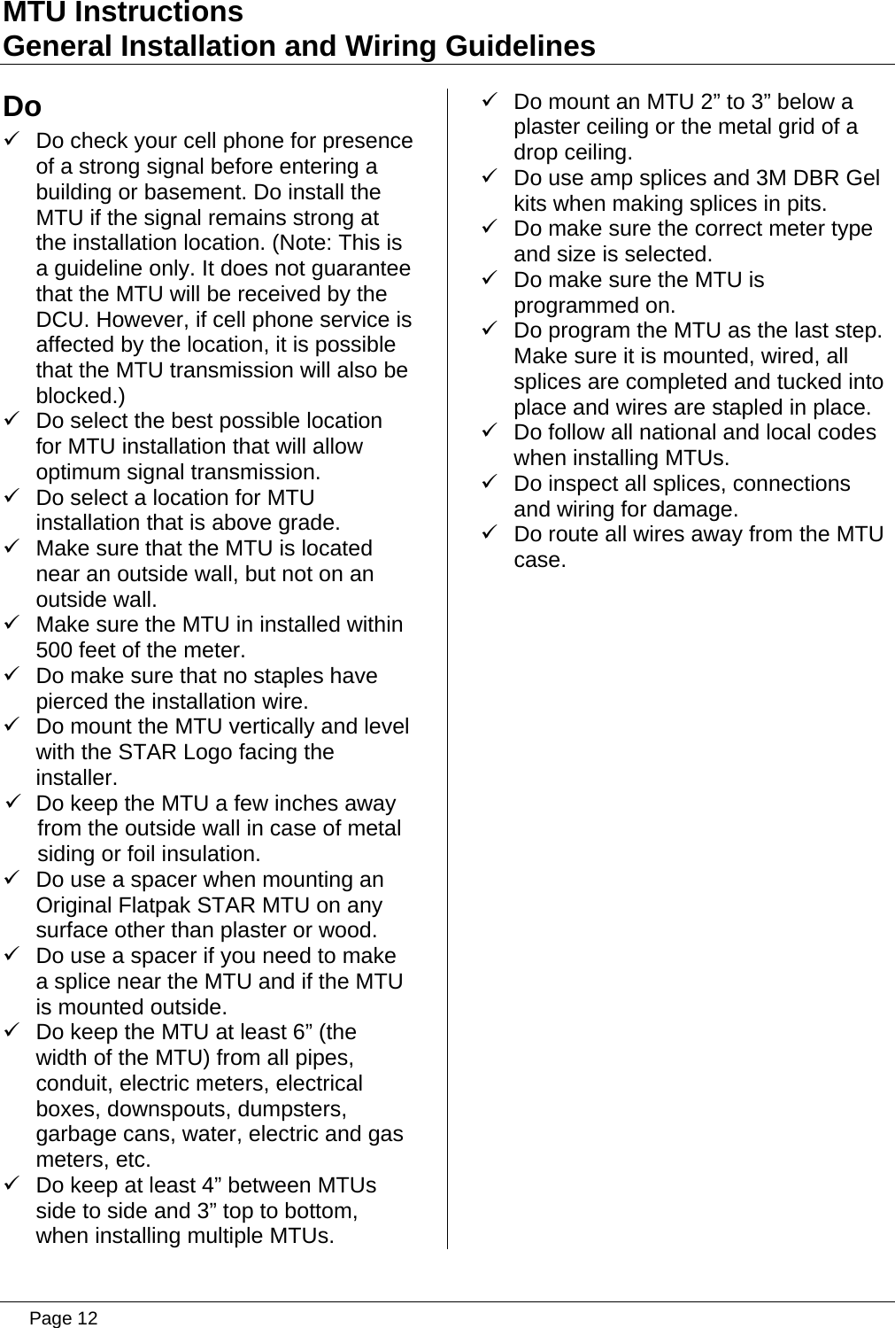 MTU Instructions General Installation and Wiring Guidelines Do 9  Do check your cell phone for presence of a strong signal before entering a building or basement. Do install the MTU if the signal remains strong at the installation location. (Note: This is a guideline only. It does not guarantee that the MTU will be received by the DCU. However, if cell phone service is affected by the location, it is possible that the MTU transmission will also be blocked.) 9  Do select the best possible location for MTU installation that will allow optimum signal transmission. 9  Do select a location for MTU installation that is above grade. 9  Make sure that the MTU is located near an outside wall, but not on an outside wall. 9  Make sure the MTU in installed within 500 feet of the meter. 9  Do make sure that no staples have pierced the installation wire. 9  Do mount the MTU vertically and level with the STAR Logo facing the installer. 9  Do keep the MTU a few inches away from the outside wall in case of metal siding or foil insulation. 9  Do use a spacer when mounting an Original Flatpak STAR MTU on any surface other than plaster or wood. 9  Do use a spacer if you need to make a splice near the MTU and if the MTU is mounted outside. 9  Do keep the MTU at least 6” (the width of the MTU) from all pipes, conduit, electric meters, electrical boxes, downspouts, dumpsters, garbage cans, water, electric and gas meters, etc. 9  Do keep at least 4” between MTUs side to side and 3” top to bottom, when installing multiple MTUs. 9  Do mount an MTU 2” to 3” below a plaster ceiling or the metal grid of a drop ceiling. 9  Do use amp splices and 3M DBR Gel kits when making splices in pits. 9  Do make sure the correct meter type and size is selected. 9  Do make sure the MTU is programmed on. 9  Do program the MTU as the last step. Make sure it is mounted, wired, all splices are completed and tucked into place and wires are stapled in place. 9  Do follow all national and local codes when installing MTUs. 9  Do inspect all splices, connections and wiring for damage. 9  Do route all wires away from the MTU case.   Page 12