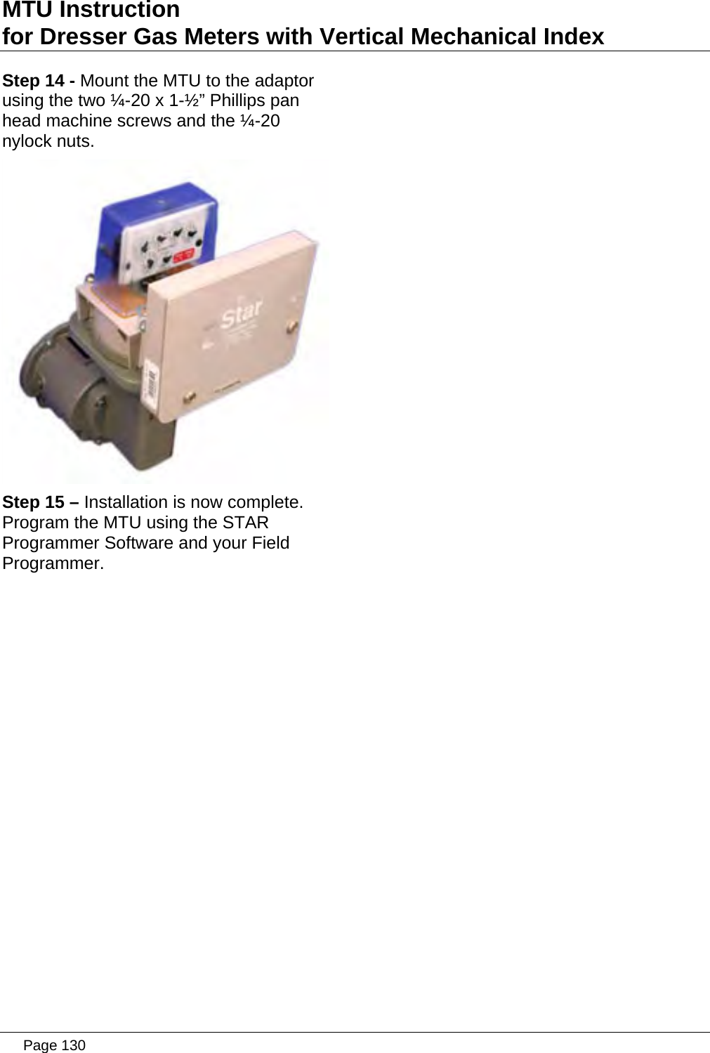 MTU Instruction for Dresser Gas Meters with Vertical Mechanical Index Step 14 - Mount the MTU to the adaptor using the two ¼-20 x 1-½” Phillips pan head machine screws and the ¼-20 nylock nuts.  Step 15 – Installation is now complete. Program the MTU using the STAR Programmer Software and your Field Programmer.    Page 130