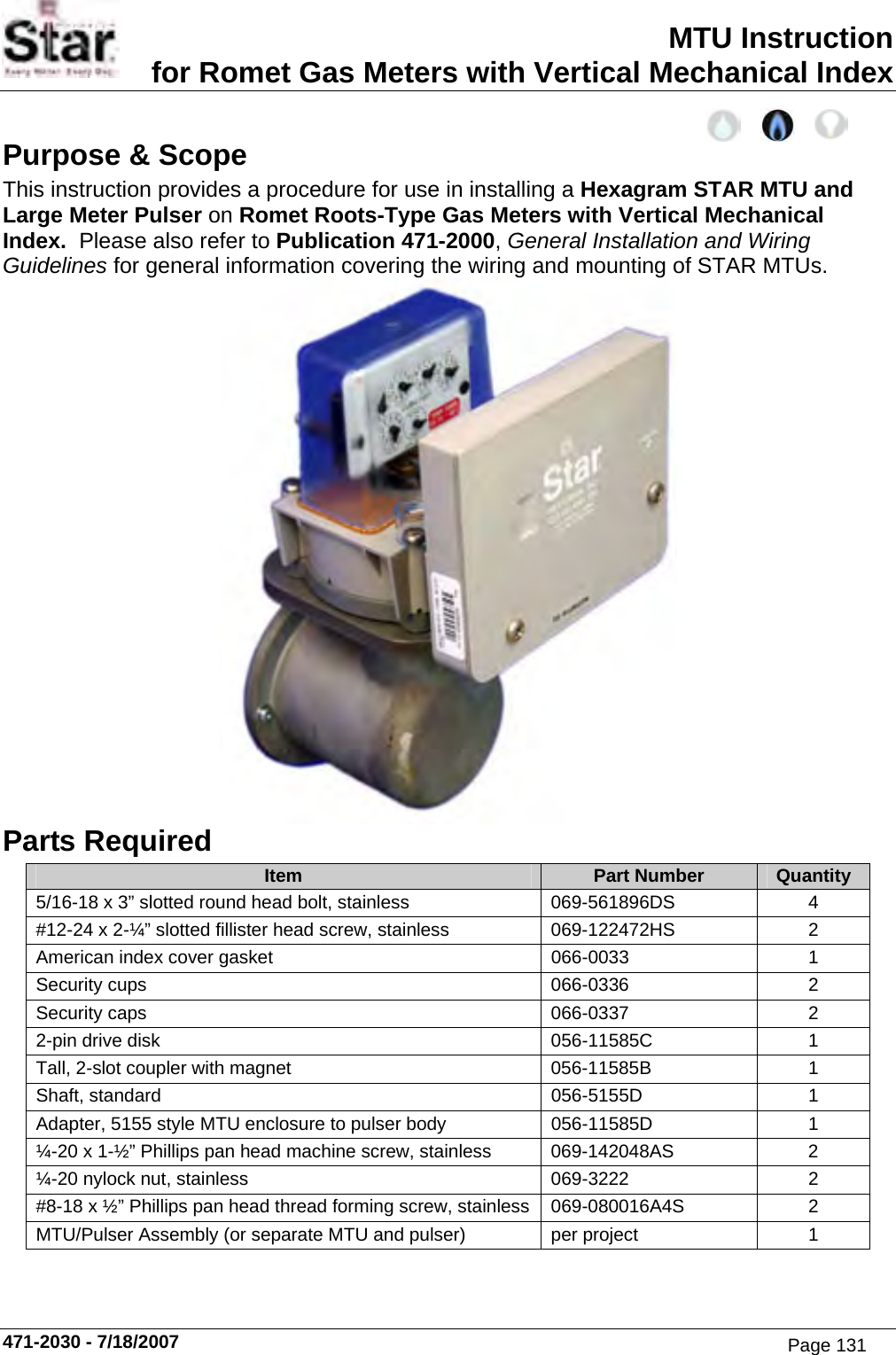 MTU Instruction for Romet Gas Meters with Vertical Mechanical Index Purpose &amp; Scope This instruction provides a procedure for use in installing a Hexagram STAR MTU and Large Meter Pulser on Romet Roots-Type Gas Meters with Vertical Mechanical Index.  Please also refer to Publication 471-2000, General Installation and Wiring Guidelines for general information covering the wiring and mounting of STAR MTUs.  Parts Required Item  Part Number  Quantity 5/16-18 x 3” slotted round head bolt, stainless  069-561896DS  4 #12-24 x 2-¼” slotted fillister head screw, stainless  069-122472HS  2 American index cover gasket  066-0033  1 Security cups  066-0336  2 Security caps  066-0337  2 2-pin drive disk  056-11585C  1 Tall, 2-slot coupler with magnet  056-11585B  1 Shaft, standard  056-5155D  1 Adapter, 5155 style MTU enclosure to pulser body  056-11585D  1 ¼-20 x 1-½” Phillips pan head machine screw, stainless  069-142048AS  2 ¼-20 nylock nut, stainless  069-3222  2 #8-18 x ½” Phillips pan head thread forming screw, stainless  069-080016A4S  2 MTU/Pulser Assembly (or separate MTU and pulser) per project  1  471-2030 - 7/18/2007 Page 131