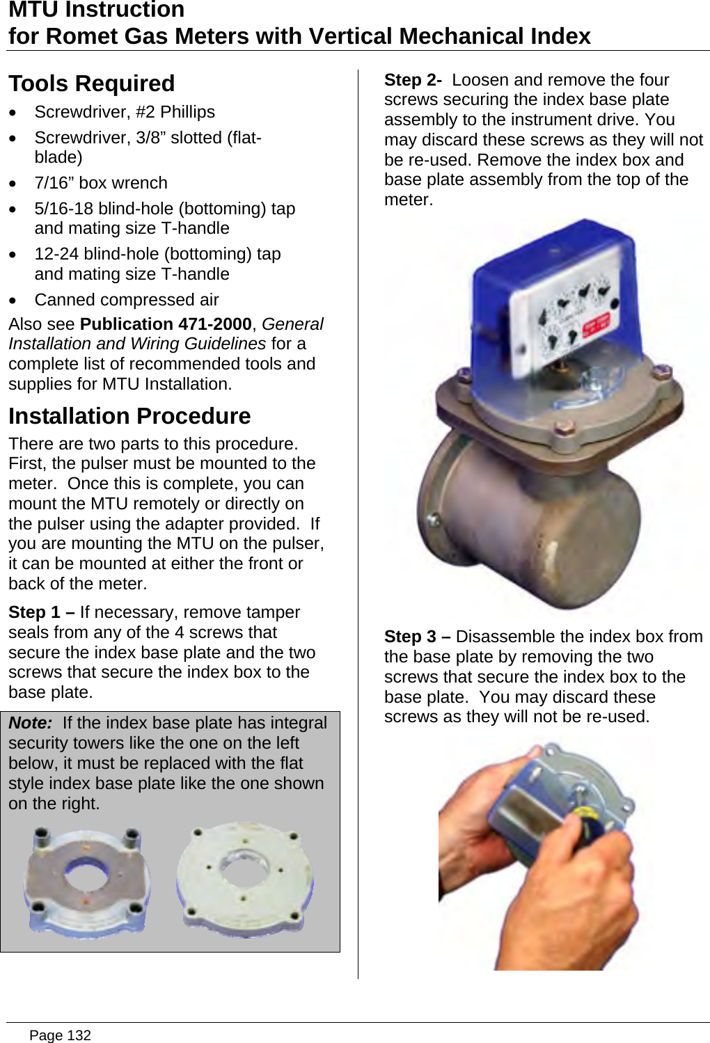 MTU Instruction for Romet Gas Meters with Vertical Mechanical Index Tools Required •  Screwdriver, #2 Phillips •  Screwdriver, 3/8” slotted (flat-blade) •  7/16” box wrench •  5/16-18 blind-hole (bottoming) tap and mating size T-handle •  12-24 blind-hole (bottoming) tap and mating size T-handle •  Canned compressed air Also see Publication 471-2000, General Installation and Wiring Guidelines for a complete list of recommended tools and supplies for MTU Installation. Installation Procedure There are two parts to this procedure.  First, the pulser must be mounted to the meter.  Once this is complete, you can mount the MTU remotely or directly on the pulser using the adapter provided.  If you are mounting the MTU on the pulser, it can be mounted at either the front or back of the meter. Step 1 – If necessary, remove tamper seals from any of the 4 screws that secure the index base plate and the two screws that secure the index box to the base plate. Note:  If the index base plate has integral security towers like the one on the left below, it must be replaced with the flat style index base plate like the one shown on the right.  Step 2-  Loosen and remove the four screws securing the index base plate assembly to the instrument drive. You may discard these screws as they will not be re-used. Remove the index box and base plate assembly from the top of the meter.  Step 3 – Disassemble the index box from the base plate by removing the two screws that secure the index box to the base plate.  You may discard these screws as they will not be re-used.   Page 132