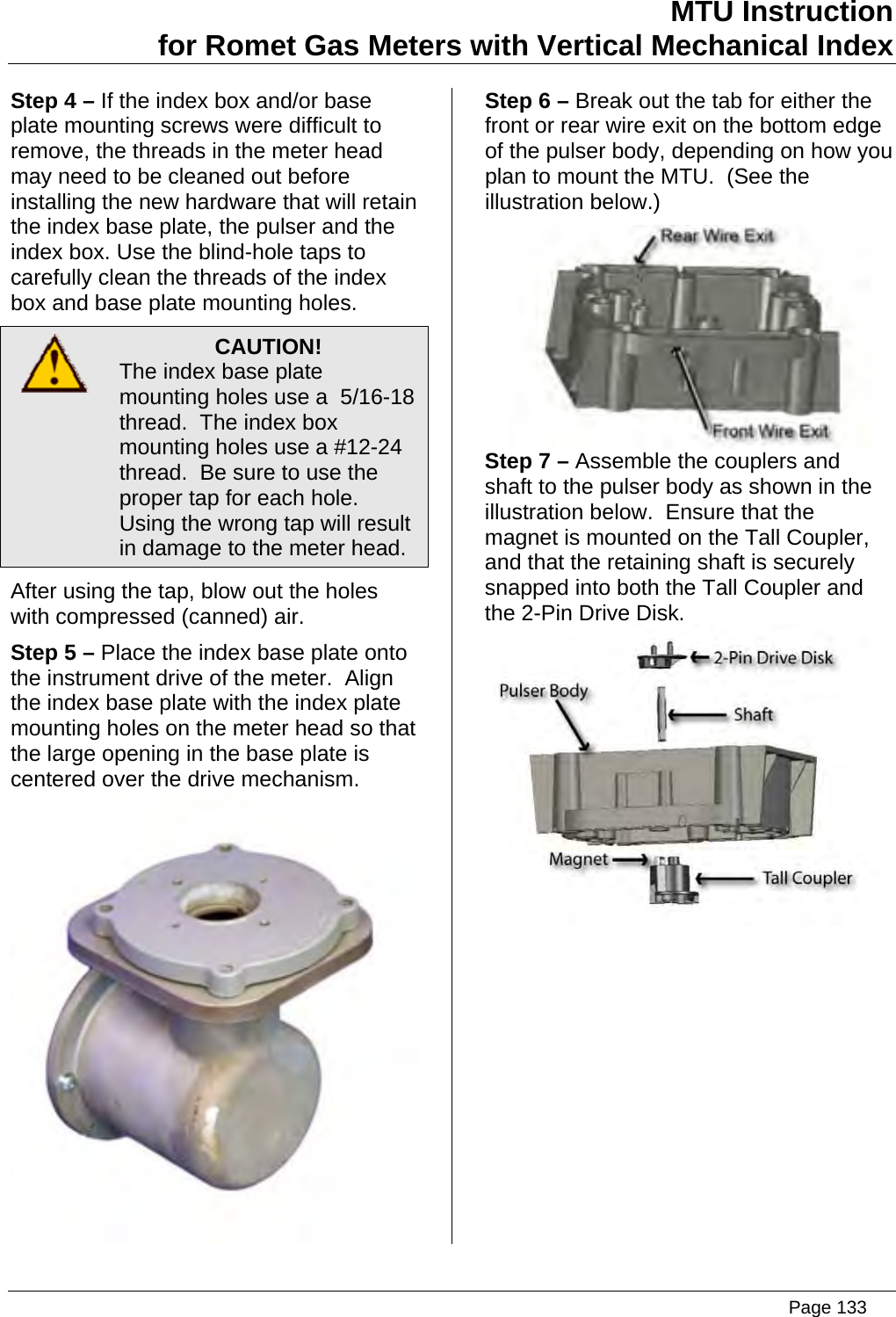 MTU Instruction for Romet Gas Meters with Vertical Mechanical Index Step 4 – If the index box and/or base plate mounting screws were difficult to remove, the threads in the meter head may need to be cleaned out before installing the new hardware that will retain the index base plate, the pulser and the index box. Use the blind-hole taps to carefully clean the threads of the index box and base plate mounting holes.  CAUTION! The index base plate mounting holes use a  5/16-18 thread.  The index box mounting holes use a #12-24 thread.  Be sure to use the proper tap for each hole.  Using the wrong tap will result in damage to the meter head. After using the tap, blow out the holes with compressed (canned) air. Step 5 – Place the index base plate onto the instrument drive of the meter.  Align the index base plate with the index plate mounting holes on the meter head so that the large opening in the base plate is centered over the drive mechanism.  Step 6 – Break out the tab for either the front or rear wire exit on the bottom edge of the pulser body, depending on how you plan to mount the MTU.  (See the illustration below.)  Step 7 – Assemble the couplers and shaft to the pulser body as shown in the illustration below.  Ensure that the magnet is mounted on the Tall Coupler, and that the retaining shaft is securely snapped into both the Tall Coupler and the 2-Pin Drive Disk.    Page 133