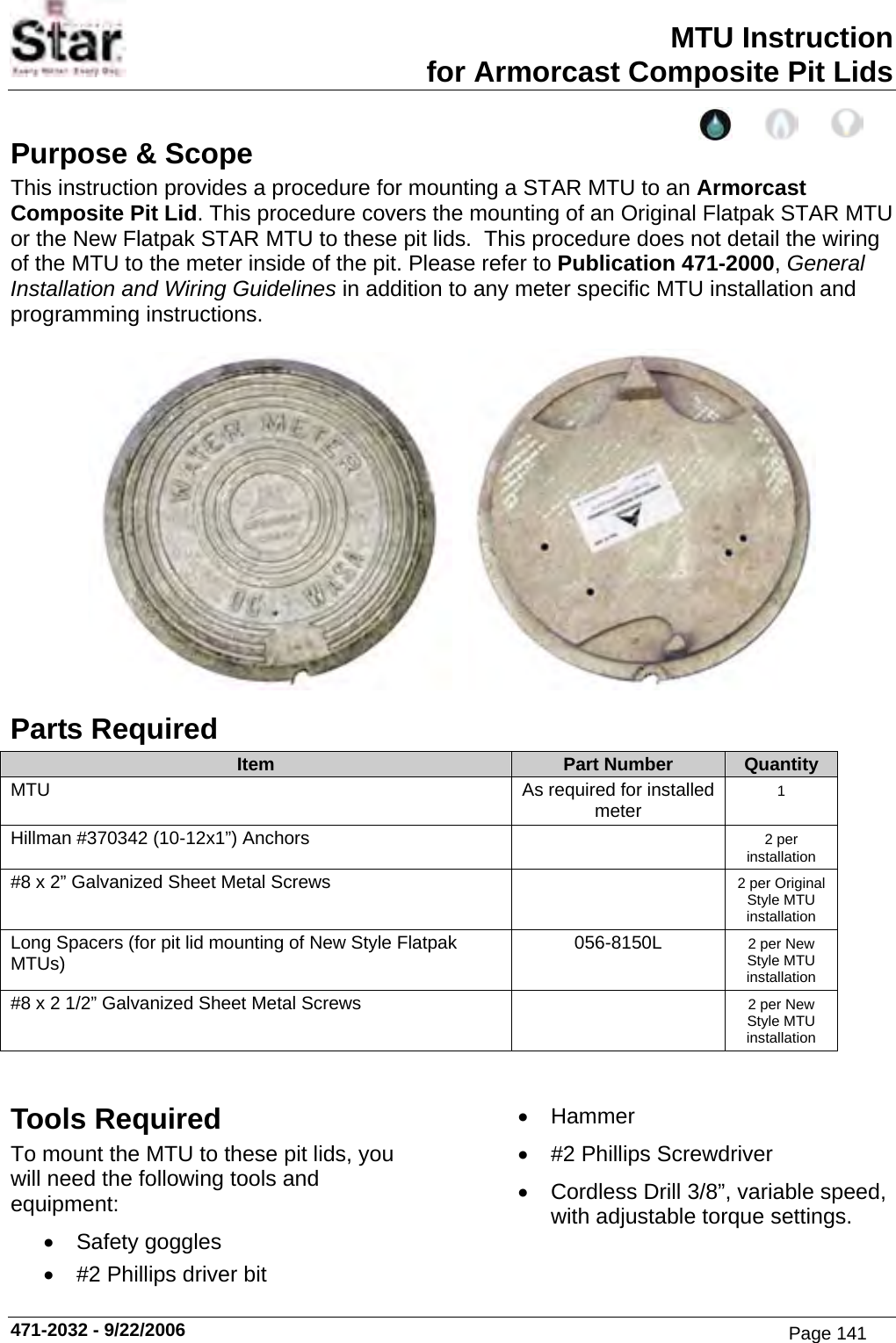 MTU Instruction for Armorcast Composite Pit Lids Purpose &amp; Scope This instruction provides a procedure for mounting a STAR MTU to an Armorcast Composite Pit Lid. This procedure covers the mounting of an Original Flatpak STAR MTU or the New Flatpak STAR MTU to these pit lids.  This procedure does not detail the wiring of the MTU to the meter inside of the pit. Please refer to Publication 471-2000, General Installation and Wiring Guidelines in addition to any meter specific MTU installation and programming instructions.     Parts Required Item  Part Number  Quantity MTU  As required for installed meter  1 Hillman #370342 (10-12x1”) Anchors    2 per installation #8 x 2” Galvanized Sheet Metal Screws    2 per Original Style MTU installation Long Spacers (for pit lid mounting of New Style Flatpak MTUs)  056-8150L  2 per New Style MTU installation #8 x 2 1/2” Galvanized Sheet Metal Screws    2 per New Style MTU installation   Tools Required To mount the MTU to these pit lids, you will need the following tools and equipment: • Safety goggles •  #2 Phillips driver bit • Hammer •  #2 Phillips Screwdriver •  Cordless Drill 3/8”, variable speed, with adjustable torque settings. 471-2032 - 9/22/2006 Page 141