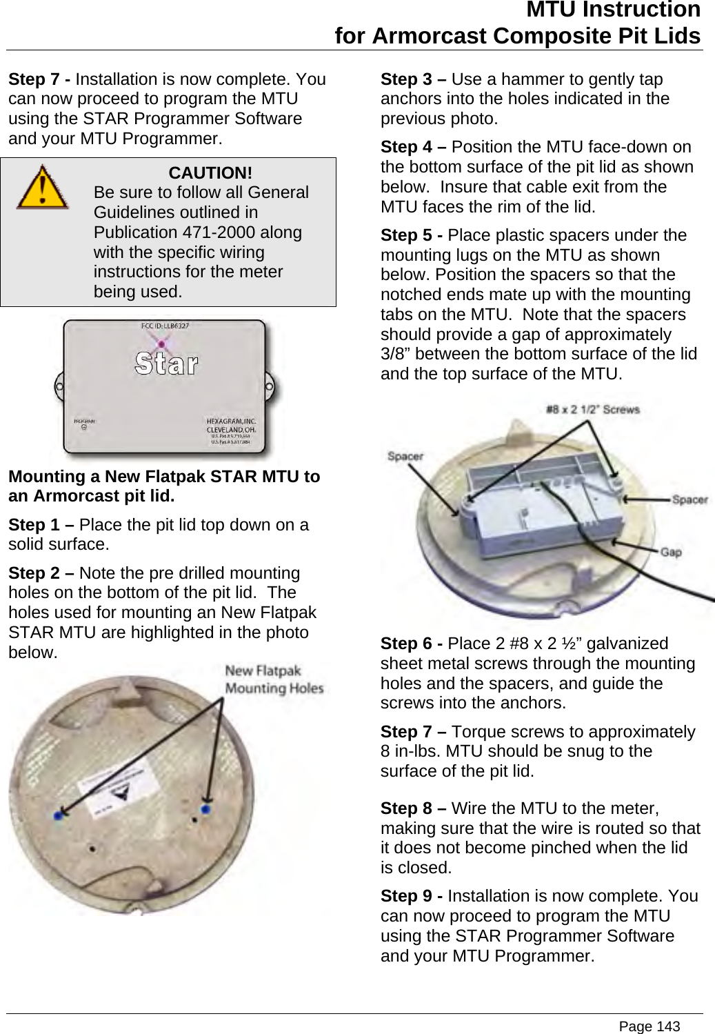 MTU Instruction for Armorcast Composite Pit Lids Step 7 - Installation is now complete. You can now prusing the Sand your MTU Programmer. Step 3 – Use a hammer to gently tap anchors into the holes indicated in the previous photo. Step 4 – Position the MTU face-down on the bottom surface of the pit lid as shown below.  Insure that cable exit from the MTU faces the rim of the lid. Step 5 - Place plastic spacers under the mounting lugs on the MTU as shown below. Position the spacers so that the notched ends mate up with the mounting tabs on the MTU.  Note that the spacers  lid oceed to program the MTU TAR Programmer Software  CAUTION! Be sure to follow all General Guidelines outlined in Publication 471-2000 along with the specific wiring instructions for the meter being used.  Mounting  o an ArmorcStep 1 – Place the pit lid top down on a solid surfacStep 2 – Note the pre drilled mounting holes on the bottom of the pit lid.  The holes used for mounting an New Flatpak STAR MTU are highlighted in the photo below. a New Flatpak STAR MTU tast pit lid. e.  should provide a gap of approximately 3/8” between the bottom surface of theand the top surface of the MTU.  Step 6 - Place 2 #8 x 2 ½” galvanized sheet metal screws through the mounting holes and the spacers, and guide the screws into the anchors. Step 7 – Torque screws to approximately 8 in-lbs. MTU should be snug to the surface of the pit lid. Step 8 – Wire the MTU to the meter, making sure that the wire is routed so that it does not become pinched when the lid is closed. Step 9 - Installation is now complete. You and your MTU Programmer. can now proceed to program the MTU using the STAR Programmer Software   Page 143