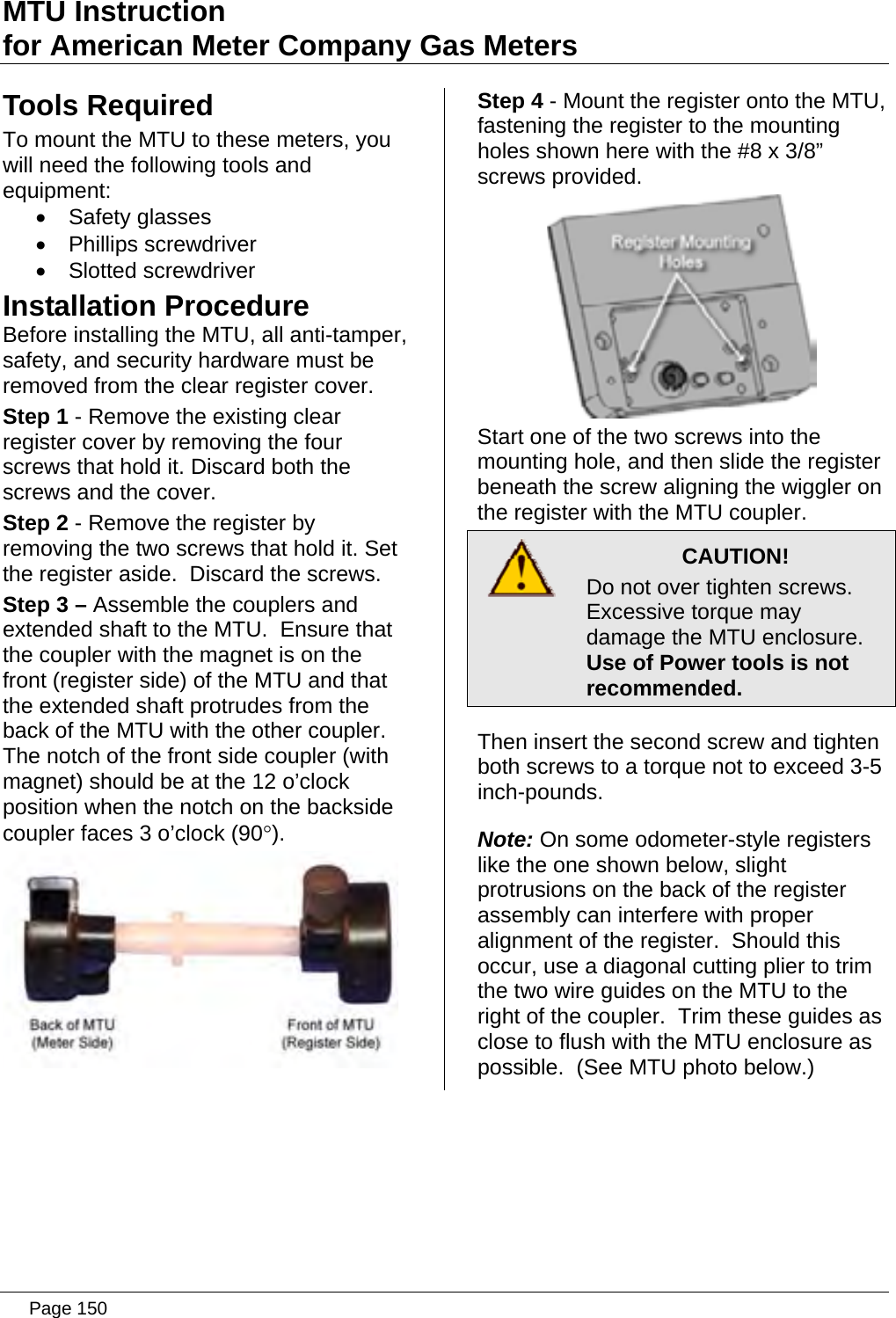 MTU Instruction for American Meter Company Gas Meters Tools Required To mount the MTU to these meters, you will need the following tools and equipment: • Safety glasses • Phillips screwdriver • Slotted screwdriver Installation Procedure Before installing the MTU, all anti-tamper, safety, and security hardware must be removed from the clear register cover. Step 1 - Remove the existing clear register cover by removing the four screws that hold it. Discard both the screws and the cover. Step 2 - Remove the register by removing the two screws that hold it. Set the register aside.  Discard the screws. Step 3 – Assemble the couplers and extended shaft to the MTU.  Ensure that the coupler with the magnet is on the front (register side) of the MTU and that the extended shaft protrudes from the back of the MTU with the other coupler.  The notch of the front side coupler (with magnet) should be at the 12 o’clock position when the notch on the backside coupler faces 3 o’clock (90°).  Step 4 - Mount the register onto the MTU, fastening the register to the mounting holes shown here with the #8 x 3/8” screws provided.  Start one of the two screws into the mounting hole, and then slide the register beneath the screw aligning the wiggler on the register with the MTU coupler.  CAUTION! Do not over tighten screws. Excessive torque may damage the MTU enclosure.   Use of Power tools is not recommended. Then insert the second screw and tighten both screws to a torque not to exceed 3-5 inch-pounds. Note: On some odometer-style registers like the one shown below, slight protrusions on the back of the register assembly can interfere with proper alignment of the register.  Should this occur, use a diagonal cutting plier to trim the two wire guides on the MTU to the right of the coupler.  Trim these guides as close to flush with the MTU enclosure as possible.  (See MTU photo below.)  Page 150