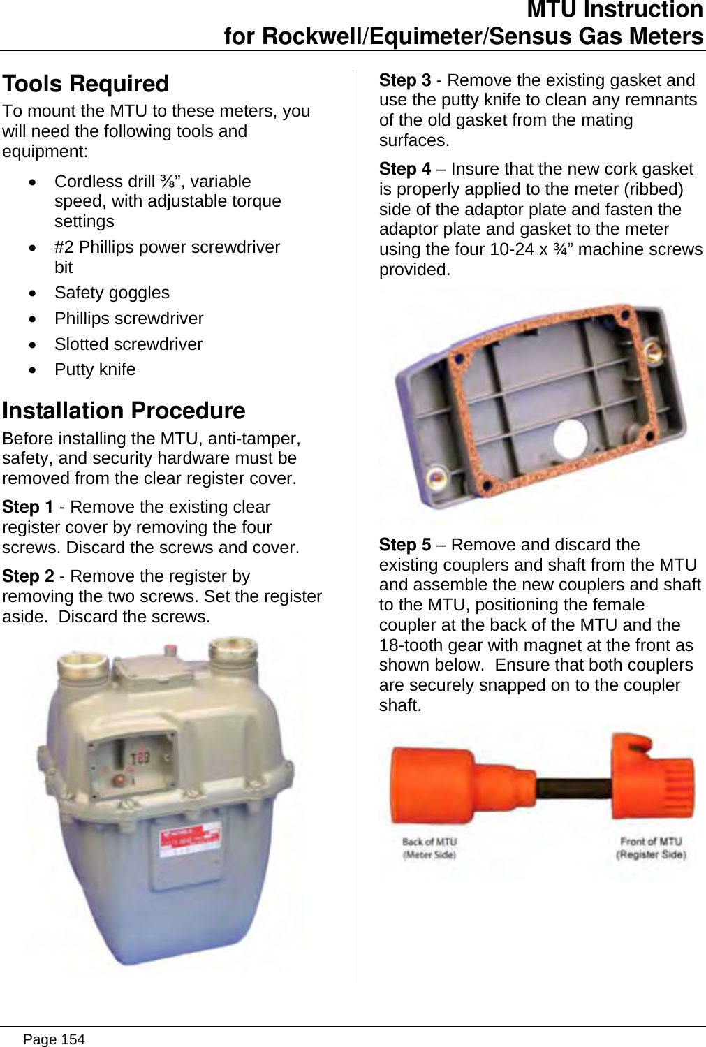 MTU Instruction for Rockwell/Equimeter/Sensus Gas Meters   Tools Required To mount the MTU to these meters, you will need the following tools and equipment: • Cordless drill ⅜”, variable speed, with adjustable torque settings •  #2 Phillips power screwdriver bit • Safety goggles • Phillips screwdriver • Slotted screwdriver • Putty knife Installation Procedure Before installing the MTU, anti-tamper, safety, and security hardware must be removed from the clear register cover. Step 1 - Remove the existing clear register cover by removing the four screws. Discard the screws and cover. Step 2 - Remove the register by removing the two screws. Set the register aside.  Discard the screws.  Step 3 - Remove the existing gasket and use the putty knife to clean any remnants of the old gasket from the mating surfaces. Step 4 – Insure that the new cork gasket is properly applied to the meter (ribbed) side of the adaptor plate and fasten the adaptor plate and gasket to the meter using the four 10-24 x ¾” machine screws provided.  Step 5 – Remove and discard the existing couplers and shaft from the MTU and assemble the new couplers and shaft to the MTU, positioning the female coupler at the back of the MTU and the 18-tooth gear with magnet at the front as shown below.  Ensure that both couplers are securely snapped on to the coupler shaft.  Page 154