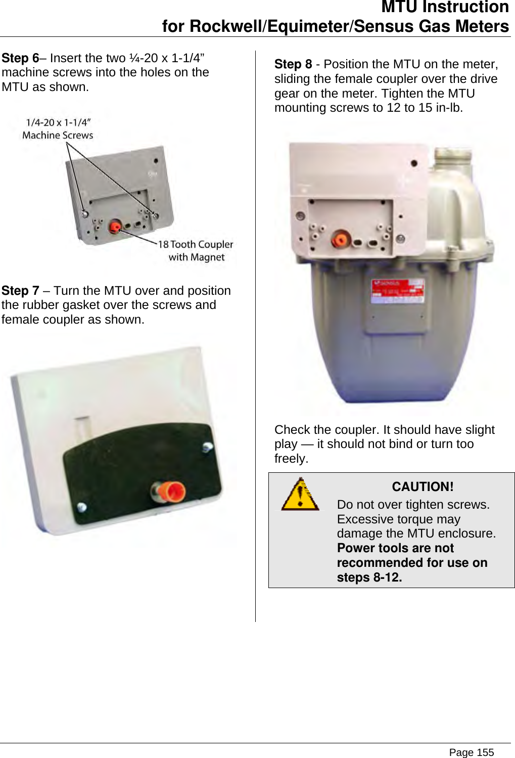 MTU Instruction for Rockwell/Equimeter/Sensus Gas Meters   Step 6– Insert the two ¼-20 x 1-1/4” machine screws into the holes on the MTU as shown.  Step 7 – Turn the MTU over and position the rubber gasket over the screws and female coupler as shown.  Step 8 - Position the MTU on the meter, sliding the female coupler over the drive gear on the meter. Tighten the MTU mounting screws to 12 to 15 in-lb.  Check the coupler. It should have slight play — it should not bind or turn too freely.  CAUTION! Do not over tighten screws. Excessive torque may damage the MTU enclosure.   Power tools are not recommended for use on steps 8-12.  Page 155