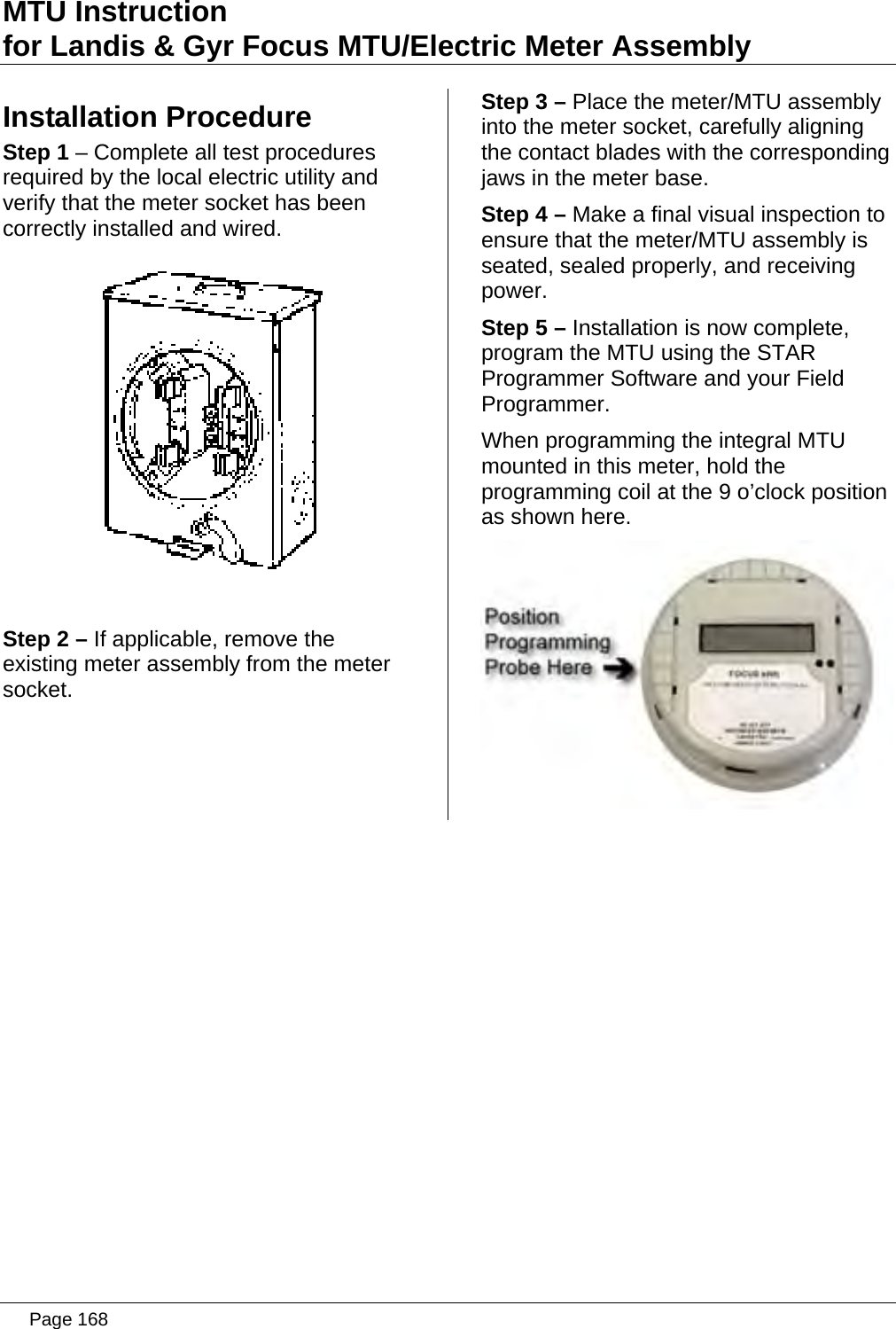 MTU Instruction for Landis &amp; Gyr Focus MTU/Electric Meter Assembly Installation Procedure Step 1 – Complete all test procedures required by the local electric utility and verify that the meter socket has been correctly installed and wired.   Step 2 – If applicable, remove the existing meter assembly from the meter socket.Step 3 – Place the meter/MTU assembly into the meter socket, carefully aligning the contact blades with the corresponding jaws in the meter base. Step 4 – Make a final visual inspection to ensure that the meter/MTU assembly is seated, sealed properly, and receiving power. Step 5 – Installation is now complete, program the MTU using the STAR Programmer Software and your Field Programmer. When programming the integral MTU mounted in this meter, hold the programming coil at the 9 o’clock position as shown here.    Page 168