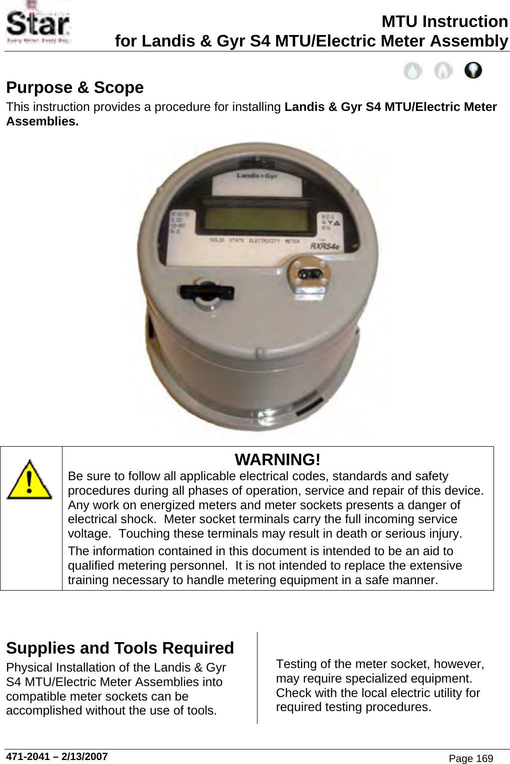 MTU Instruction for Landis &amp; Gyr S4 MTU/Electric Meter Assembly Purpose &amp; Scope This instruction provides a procedure for installing Landis &amp; Gyr S4 MTU/Electric Meter Assemblies.   WARNING! Be sure to follow all applicable electrical codes, standards and safety procedures during all phases of operation, service and repair of this device.  Any work on energized meters and meter sockets presents a danger of electrical shock.  Meter socket terminals carry the full incoming service voltage.  Touching these terminals may result in death or serious injury. The information contained in this document is intended to be an aid to qualified metering personnel.  It is not intended to replace the extensive training necessary to handle metering equipment in a safe manner.   Supplies and Tools Required Physical Installation of the Landis &amp; Gyr S4 MTU/Electric Meter Assemblies into compatible meter sockets can be accomplished without the use of tools. Testing of the meter socket, however, may require specialized equipment.  Check with the local electric utility for required testing procedures. 471-2041 – 2/13/2007 Page 169