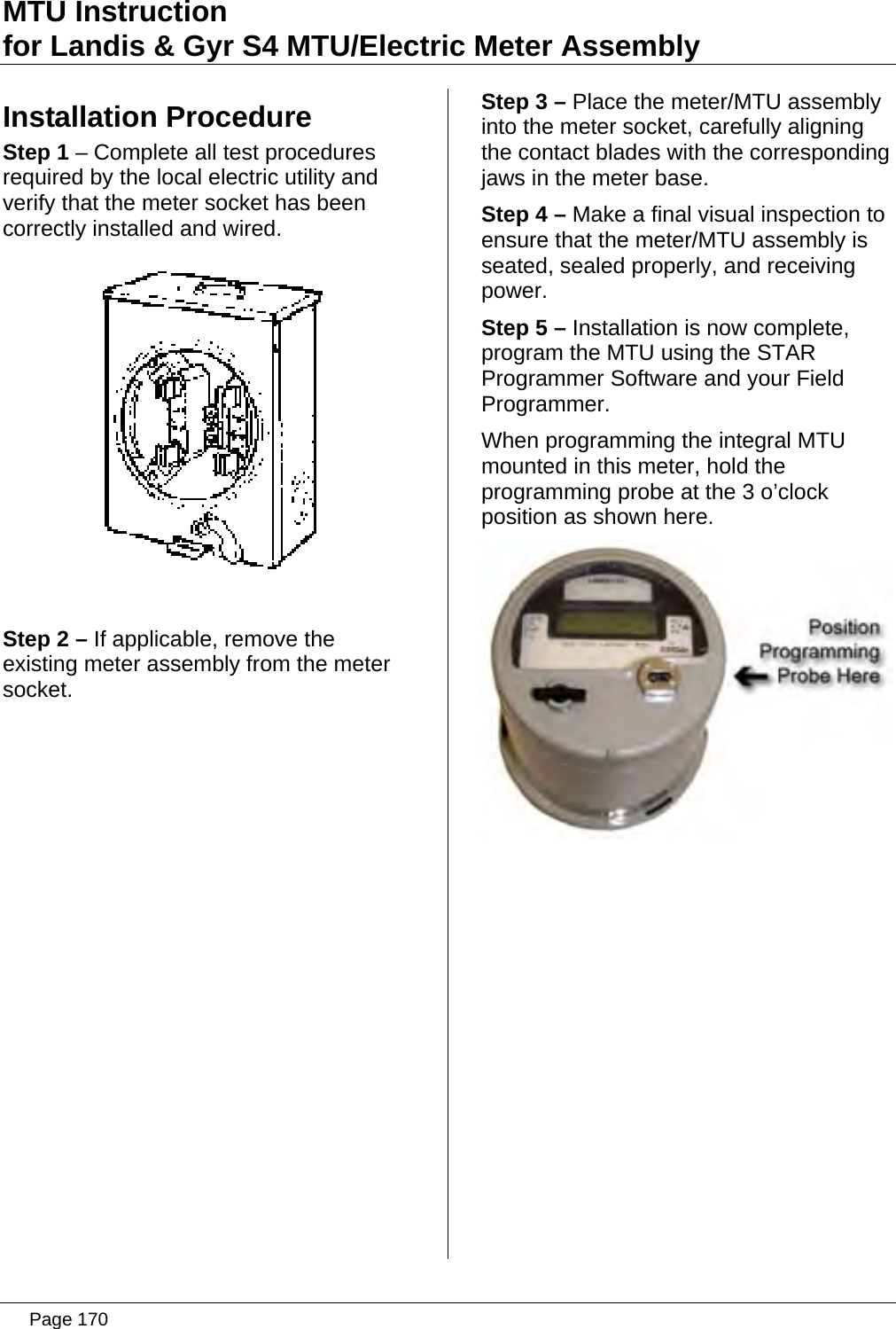 MTU Instruction for Landis &amp; Gyr S4 MTU/Electric Meter Assembly Installation Procedure Step 1 – Complete all test procedures required by the local electric utility and verify that the meter socket has been correctly installed and wired.   Step 2 – If applicable, remove the existing meter assembly from the meter socket.                Step 3 – Place the meter/MTU assembly into the meter socket, carefully aligning the contact blades with the corresponding jaws in the meter base. Step 4 – Make a final visual inspection to ensure that the meter/MTU assembly is seated, sealed properly, and receiving power. Step 5 – Installation is now complete, program the MTU using the STAR Programmer Software and your Field Programmer. When programming the integral MTU mounted in this meter, hold the programming probe at the 3 o’clock position as shown here.     Page 170