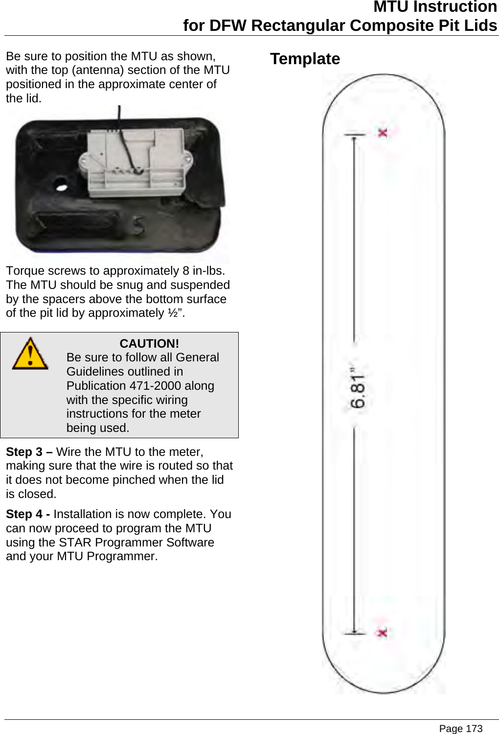 MTU Instruction for DFW Rectangular Composite Pit Lids Be sure to position the MTU as shown, with the top (antenna) section of the MTU positioned in the approximate center of the lid.  Torque screws to approximately 8 in-lbs. The MTU should be snug and suspended by the spacers above the bottom surface of the pit lid by approximately ½”.  CAUTION! Be sure to follow all General Guidelines outlined in Publication 471-2000 along with the specific wiring instructions for the meter being used. Step 3 – Wire the MTU to the meter, making sure that the wire is routed so that it does not become pinched when the lid is closed. Step 4 - Installation is now complete. You can now proceed to program the MTU using the STAR Programmer Software and your MTU Programmer. Template       Page 173