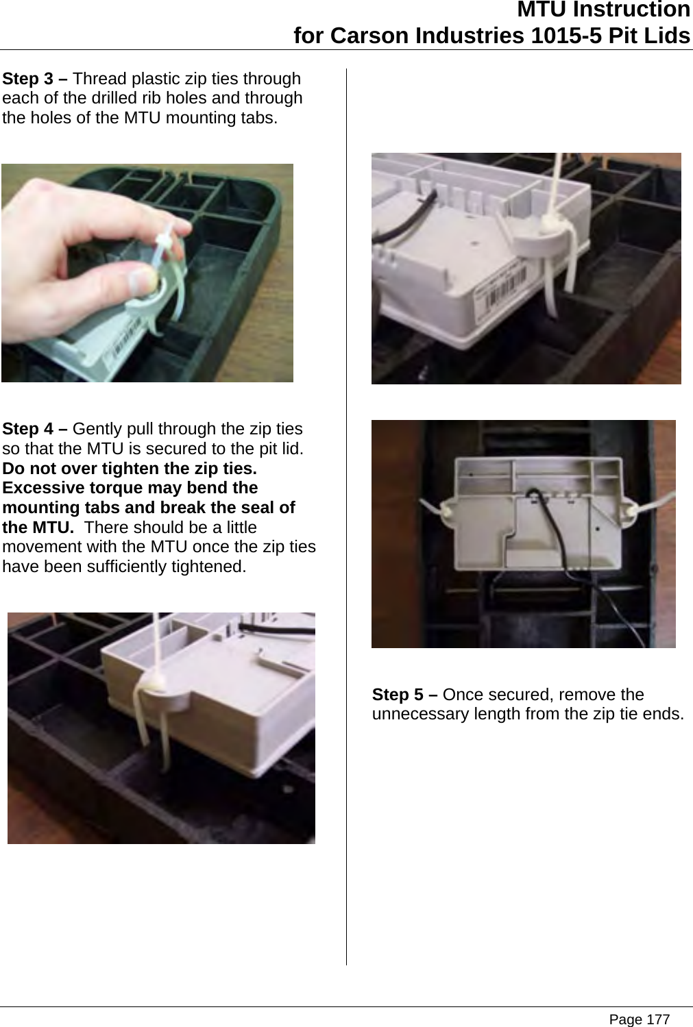  MTU Instruction for Carson Industries 1015-5 Pit Lids   Step 3 – Thread plastic zip ties through each of the drilled rib holes and through the holes of the MTU mounting tabs.    Step 4 – Gently pull through the zip ties so that the MTU is secured to the pit lid.  Do not over tighten the zip ties.  Excessive torque may bend the mounting tabs and break the seal of the MTU.  There should be a little movement with the MTU once the zip ties have been sufficiently tightened.              Step 5 – Once secured, remove the unnecessary length from the zip tie ends.  Page 177