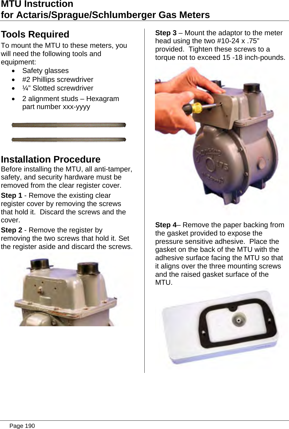 MTU Instruction for Actaris/Sprague/Schlumberger Gas Meters Tools Required To mount the MTU to these meters, you will need the following tools and equipment: • Safety glasses •  #2 Phillips screwdriver • ¼” Slotted screwdriver •  2 alignment studs – Hexagram part number xxx-yyyy   Installation Procedure Before installing the MTU, all anti-tamper, safety, and security hardware must be removed from the clear register cover. Step 1 - Remove the existing clear register cover by removing the screws that hold it.  Discard the screws and the cover. Step 2 - Remove the register by removing the two screws that hold it. Set the register aside and discard the screws.  Step 3 – Mount the adaptor to the meter head using the two #10-24 x .75” provided.  Tighten these screws to a torque not to exceed 15 -18 inch-pounds.  Step 4– Remove the paper backing from the gasket provided to expose the pressure sensitive adhesive.  Place the gasket on the back of the MTU with the adhesive surface facing the MTU so that it aligns over the three mounting screws and the raised gasket surface of the MTU.    Page 190