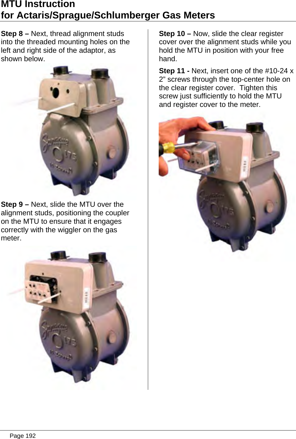 MTU Instruction for Actaris/Sprague/Schlumberger Gas Meters Step 8 – Next, thread alignment studs into the threaded mounting holes on the left and right side of the adaptor, as shown below.  Step 9 – Next, slide the MTU over the alignment studs, positioning the coupler on the MTU to ensure that it engages correctly with the wiggler on the gas meter.  Step 10 – Now, slide the clear register cover over the alignment studs while you hold the MTU in position with your free hand. Step 11 - Next, insert one of the #10-24 x 2” screws through the top-center hole on the clear register cover.  Tighten this screw just sufficiently to hold the MTU and register cover to the meter.    Page 192