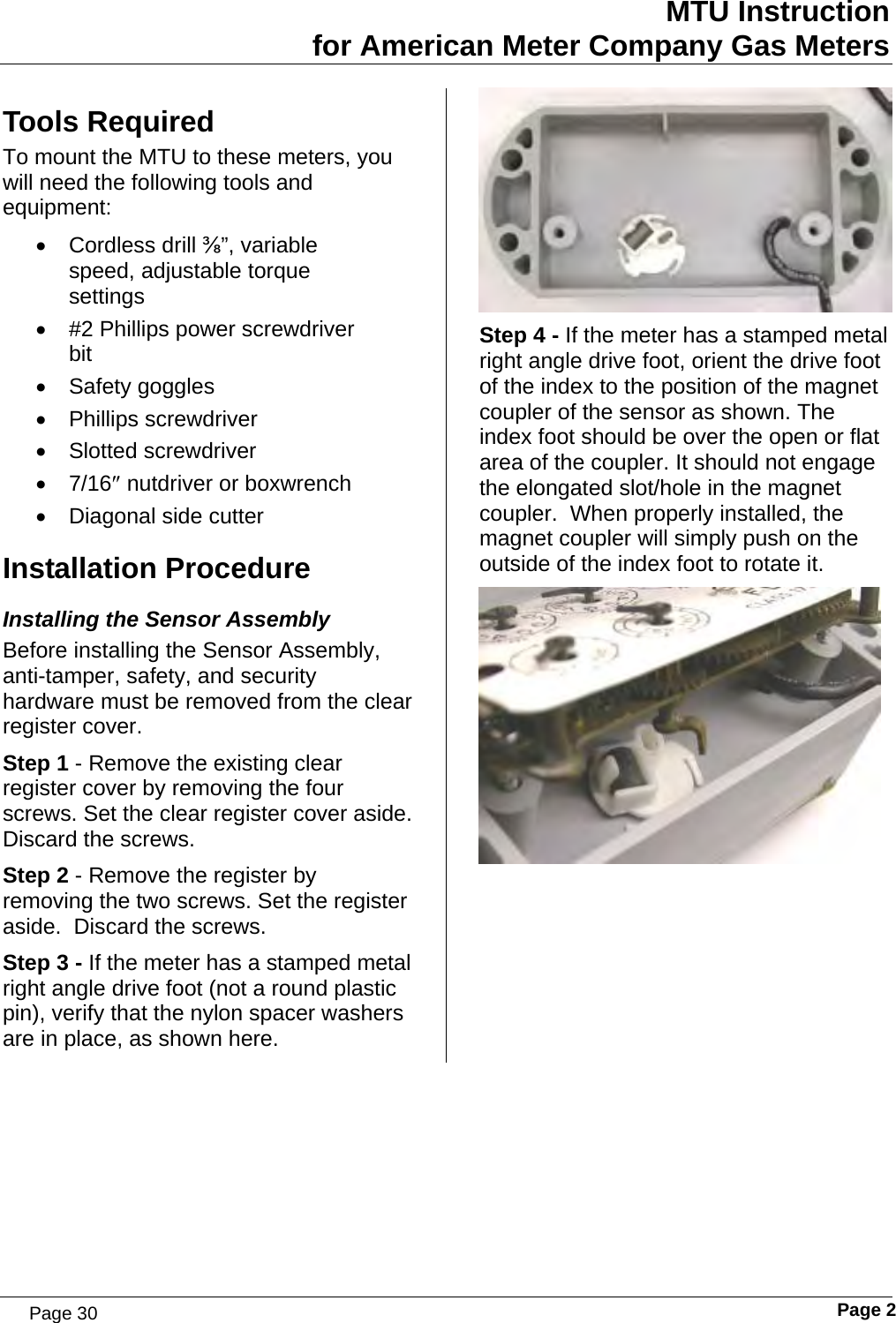 MTU Instruction for American Meter Company Gas Meters Tools Required To mount the MTU to these meters, you will need the following tools and equipment: • Cordless drill ⅜”, variable speed, adjustable torque settings •  #2 Phillips power screwdriver bit • Safety goggles • Phillips screwdriver • Slotted screwdriver • 7/16″ nutdriver or boxwrench •  Diagonal side cutter Installation Procedure Installing the Sensor Assembly Before installing the Sensor Assembly, anti-tamper, safety, and security hardware must be removed from the clear register cover. Step 1 - Remove the existing clear register cover by removing the four screws. Set the clear register cover aside. Discard the screws. Step 2 - Remove the register by removing the two screws. Set the register aside.  Discard the screws. Step 3 - If the meter has a stamped metal right angle drive foot (not a round plastic pin), verify that the nylon spacer washers are in place, as shown here.  Step 4 - If the meter has a stamped metal right angle drive foot, orient the drive foot of the index to the position of the magnet coupler of the sensor as shown. The index foot should be over the open or flat area of the coupler. It should not engage the elongated slot/hole in the magnet coupler.  When properly installed, the magnet coupler will simply push on the outside of the index foot to rotate it.    Page 2 Page 30