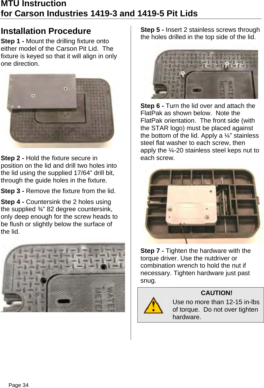 MTU Instruction for Carson Industries 1419-3 and 1419-5 Pit Lids Installation Procedure Step 1 - Mount the drilling fixture onto either model of the Carson Pit Lid.  The fixture is keyed so that it will align in only one direction.  Step 2 - Hold the fixture secure in position on the lid and drill two holes into the lid using the supplied 17/64” drill bit, through the guide holes in the fixture. Step 3 - Remove the fixture from the lid. Step 4 - Countersink the 2 holes using the supplied ¾” 82 degree countersink, only deep enough for the screw heads to be flush or slightly below the surface of the lid.  Step 5 - Insert 2 stainless screws through the holes drilled in the top side of the lid.  Step 6 - Turn the lid over and attach the FlatPak as shown below.  Note the FlatPak orientation.  The front side (with the STAR logo) must be placed against the bottom of the lid. Apply a ¼” stainless steel flat washer to each screw, then apply the ¼-20 stainless steel keps nut to each screw.  Step 7 - Tighten the hardware with the torque driver. Use the nutdriver or combination wrench to hold the nut if necessary. Tighten hardware just past snug.  CAUTION! Use no more than 12-15 in-lbs of torque.  Do not over tighten hardware.  Page 34