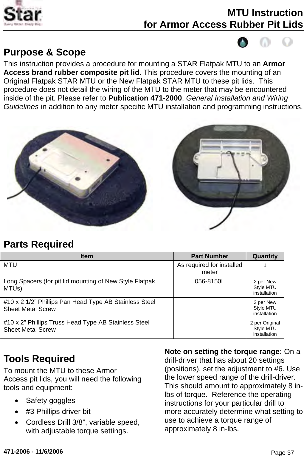 MTU Instruction for Armor Access Rubber Pit Lids Purpose &amp; Scope This instruction provides a procedure for mounting a STAR Flatpak MTU to an Armor Access brand rubber composite pit lid. This procedure covers the mounting of an Original Flatpak STAR MTU or the New Flatpak STAR MTU to these pit lids.  This procedure does not detail the wiring of the MTU to the meter that may be encountered inside of the pit. Please refer to Publication 471-2000, General Installation and Wiring Guidelines in addition to any meter specific MTU installation and programming instructions.      Parts Required Item  Part Number  Quantity MTU  As required for installed meter  1 Long Spacers (for pit lid mounting of New Style Flatpak MTUs)  056-8150L  2 per New Style MTU installation #10 x 2 1/2” Phillips Pan Head Type AB Stainless Steel    Sheet Metal Screw   2 per New Style MTU installation #10 x 2” Phillips Truss Head Type AB Stainless Steel    Sheet Metal Screw   2 per Original Style MTU installation  Tools Required To mount the MTU to these Armor Access pit lids, you will need the following tools and equipment: • Safety goggles •  #3 Phillips driver bit •  Cordless Drill 3/8”, variable speed, with adjustable torque settings. Note on setting the torque range: On a drill-driver that has about 20 settings (positions), set the adjustment to #6. Use the lower speed range of the drill-driver. This should amount to approximately 8 in-lbs of torque.  Reference the operating instructions for your particular drill to more accurately determine what setting to use to achieve a torque range of approximately 8 in-lbs. 471-2006 - 11/6/2006 Page 37