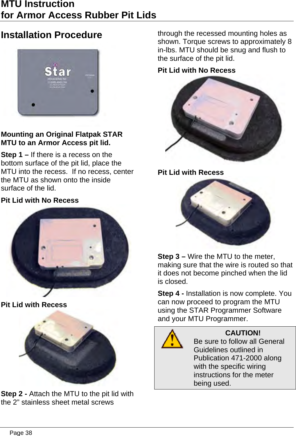 MTU Instruction for Armor Access Rubber Pit Lids Installation Procedure  Mounting an Original Flatpak STAR MTU to an Armor Access pit lid. Step 1 – If there is a recess on the bottom surface of the pit lid, place the MTU into the recess.  If no recess, center the MTU as shown onto the inside surface of the lid. Pit Lid with No Recess  Pit Lid with Recess  Step 2 - Attach the MTU to the pit lid with the 2” stainless sheet metal screws through the recessed mounting holes as shown. Torque screws to approximately 8 in-lbs. MTU should be snug and flush to the surface of the pit lid. Pit Lid with No Recess  Pit Lid with Recess  Step 3 – Wire the MTU to the meter, making sure that the wire is routed so that it does not become pinched when the lid is closed. Step 4 - Installation is now complete. You can now proceed to program the MTU using the STAR Programmer Software and your MTU Programmer.  CAUTION! Be sure to follow all General Guidelines outlined in Publication 471-2000 along with the specific wiring instructions for the meter being used.   Page 38