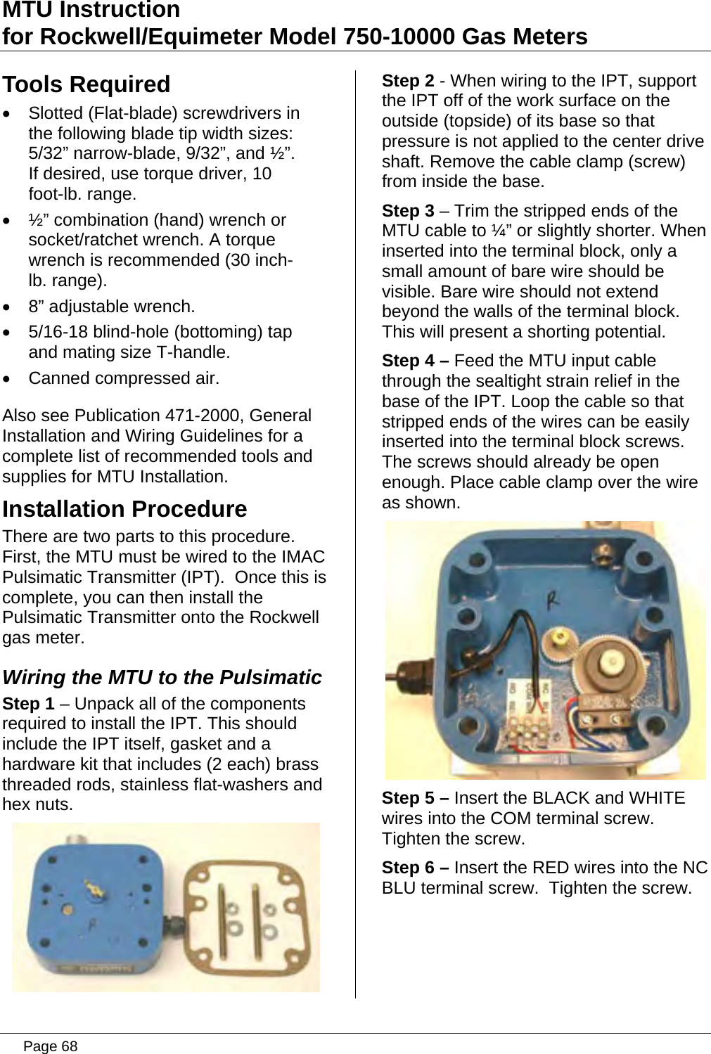 MTU Instruction for Rockwell/Equimeter Model 750-10000 Gas Meters Tools Required •  Slotted (Flat-blade) screwdrivers in the following blade tip width sizes: 5/32” narrow-blade, 9/32”, and ½”. If desired, use torque driver, 10 foot-lb. range. •  ½” combination (hand) wrench or socket/ratchet wrench. A torque wrench is recommended (30 inch-lb. range).  •  8” adjustable wrench. •  5/16-18 blind-hole (bottoming) tap and mating size T-handle. •  Canned compressed air.  Also see Publication 471-2000, General Installation and Wiring Guidelines for a complete list of recommended tools and supplies for MTU Installation. Installation Procedure There are two parts to this procedure.  First, the MTU must be wired to the IMAC Pulsimatic Transmitter (IPT).  Once this is complete, you can then install the Pulsimatic Transmitter onto the Rockwell gas meter. Wiring the MTU to the Pulsimatic Step 1 – Unpack all of the components required to install the IPT. This should include the IPT itself, gasket and a hardware kit that includes (2 each) brass threaded rods, stainless flat-washers and hex nuts.  Step 2 - When wiring to the IPT, support the IPT off of the work surface on the outside (topside) of its base so that pressure is not applied to the center drive shaft. Remove the cable clamp (screw) from inside the base. Step 3 – Trim the stripped ends of the MTU cable to ¼” or slightly shorter. When inserted into the terminal block, only a small amount of bare wire should be visible. Bare wire should not extend beyond the walls of the terminal block. This will present a shorting potential. Step 4 – Feed the MTU input cable through the sealtight strain relief in the base of the IPT. Loop the cable so that stripped ends of the wires can be easily inserted into the terminal block screws. The screws should already be open enough. Place cable clamp over the wire as shown.  Step 5 – Insert the BLACK and WHITE wires into the COM terminal screw. Tighten the screw. Step 6 – Insert the RED wires into the NC BLU terminal screw.  Tighten the screw.  Page 68