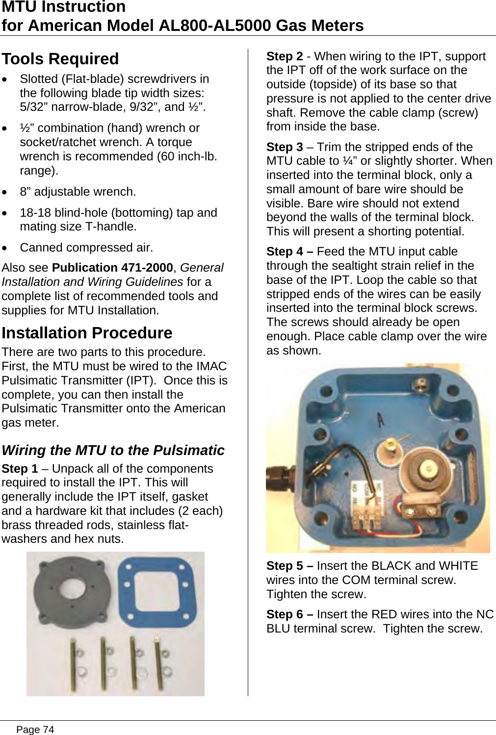 MTU Instruction for American Model AL800-AL5000 Gas Meters Tools Required •  Slotted (Flat-blade) screwdrivers in the following blade tip width sizes: 5/32” narrow-blade, 9/32”, and ½”. •  ½” combination (hand) wrench or socket/ratchet wrench. A torque wrench is recommended (60 inch-lb. range).  •  8” adjustable wrench. •  18-18 blind-hole (bottoming) tap and mating size T-handle. •  Canned compressed air. Also see Publication 471-2000, General Installation and Wiring Guidelines for a complete list of recommended tools and supplies for MTU Installation. Installation Procedure There are two parts to this procedure.  First, the MTU must be wired to the IMAC Pulsimatic Transmitter (IPT).  Once this is complete, you can then install the Pulsimatic Transmitter onto the American gas meter. Wiring the MTU to the Pulsimatic Step 1 – Unpack all of the components required to install the IPT. This will generally include the IPT itself, gasket and a hardware kit that includes (2 each) brass threaded rods, stainless flat-washers and hex nuts.  Step 2 - When wiring to the IPT, support the IPT off of the work surface on the outside (topside) of its base so that pressure is not applied to the center drive shaft. Remove the cable clamp (screw) from inside the base. Step 3 – Trim the stripped ends of the MTU cable to ¼” or slightly shorter. When inserted into the terminal block, only a small amount of bare wire should be visible. Bare wire should not extend beyond the walls of the terminal block. This will present a shorting potential. Step 4 – Feed the MTU input cable through the sealtight strain relief in the base of the IPT. Loop the cable so that stripped ends of the wires can be easily inserted into the terminal block screws. The screws should already be open enough. Place cable clamp over the wire as shown.  Step 5 – Insert the BLACK and WHITE wires into the COM terminal screw. Tighten the screw. Step 6 – Insert the RED wires into the NC BLU terminal screw.  Tighten the screw.  Page 74