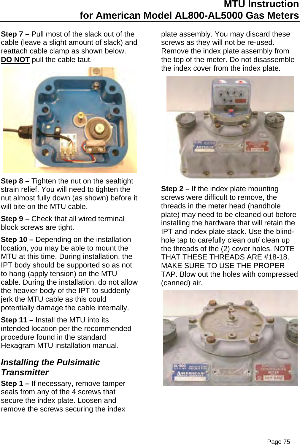 MTU Instruction for American Model AL800-AL5000 Gas Meters Step 7 – Pull most of the slack out of the cable (leave a slight amount of slack) and reattach cable clamp as shown below. DO NOT pull the cable taut.  Step 8 – Tighten the nut on the sealtight strain relief. You will need to tighten the nut almost fully down (as shown) before it will bite on the MTU cable. Step 9 – Check that all wired terminal block screws are tight. Step 10 – Depending on the installation location, you may be able to mount the MTU at this time. During installation, the IPT body should be supported so as not to hang (apply tension) on the MTU cable. During the installation, do not allow the heavier body of the IPT to suddenly jerk the MTU cable as this could potentially damage the cable internally. Step 11 – Install the MTU into its intended location per the recommended procedure found in the standard Hexagram MTU installation manual. Installing the Pulsimatic Transmitter Step 1 – If necessary, remove tamper seals from any of the 4 screws that secure the index plate. Loosen and remove the screws securing the index plate assembly. You may discard these screws as they will not be re-used. Remove the index plate assembly from the top of the meter. Do not disassemble the index cover from the index plate.  Step 2 – If the index plate mounting screws were difficult to remove, the threads in the meter head (handhole plate) may need to be cleaned out before installing the hardware that will retain the IPT and index plate stack. Use the blind-hole tap to carefully clean out/ clean up the threads of the (2) cover holes. NOTE THAT THESE THREADS ARE #18-18. MAKE SURE TO USE THE PROPER TAP. Blow out the holes with compressed (canned) air.  Page 75