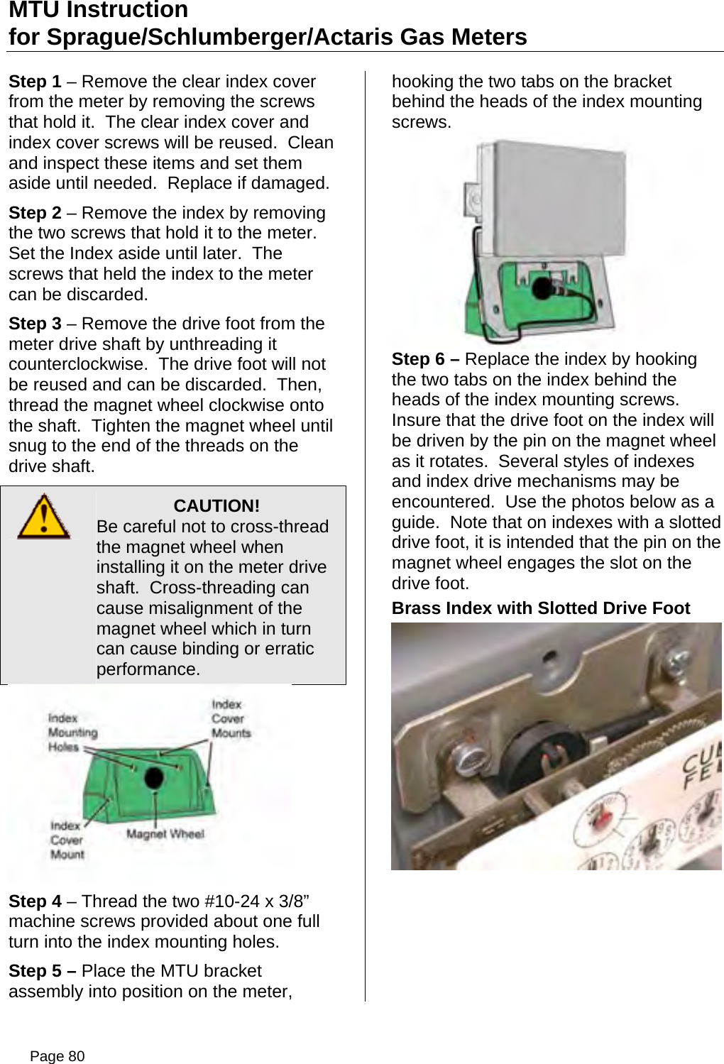 MTU Instruction for Sprague/Schlumberger/Actaris Gas Meters Step 1 – Remove the clear index cover from the meter by removing the screws that hold it.  The clear index cover and index cover screws will be reused.  Clean and inspect these items and set them aside until needed.  Replace if damaged. Step 2 – Remove the index by removing the two screws that hold it to the meter.  Set the Index aside until later.  The screws that held the index to the meter can be discarded. Step 3 – Remove the drive foot from the meter drive shaft by unthreading it counterclockwise.  The drive foot will not be reused and can be discarded.  Then, thread the magnet wheel clockwise onto the shaft.  Tighten the magnet wheel until snug to the end of the threads on the drive shaft.  CAUTION! Be careful not to cross-thread the magnet wheel when installing it on the meter drive shaft.  Cross-threading can cause misalignment of the magnet wheel which in turn can cause binding or erratic performance.  Step 4 – Thread the two #10-24 x 3/8” machine screws provided about one full turn into the index mounting holes. Step 5 – Place the MTU bracket assembly into position on the meter, hooking the two tabs on the bracket behind the heads of the index mounting screws.  Step 6 – Replace the index by hooking the two tabs on the index behind the heads of the index mounting screws.  Insure that the drive foot on the index will be driven by the pin on the magnet wheel as it rotates.  Several styles of indexes and index drive mechanisms may be encountered.  Use the photos below as a guide.  Note that on indexes with a slotted drive foot, it is intended that the pin on the magnet wheel engages the slot on the drive foot. Brass Index with Slotted Drive Foot  Page 80