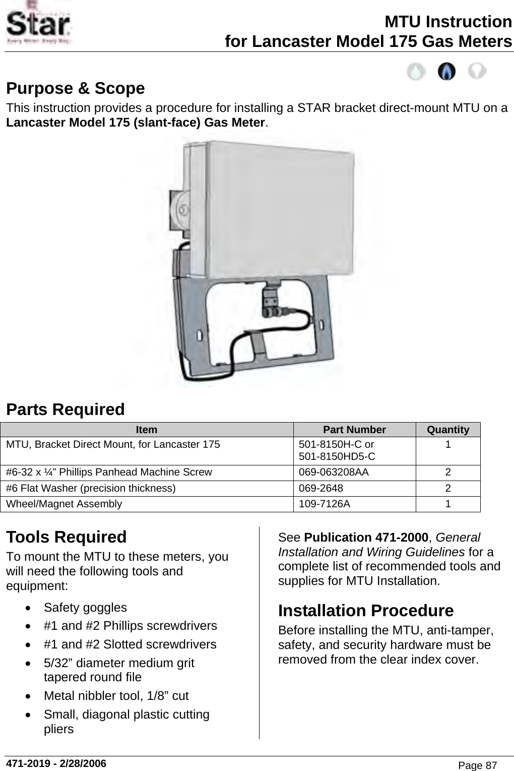 MTU Instruction for Lancaster Model 175 Gas Meters Purpose &amp; Scope This instruction provides a procedure for installing a STAR bracket direct-mount MTU on a Lancaster Model 175 (slant-face) Gas Meter.  Parts Required Item  Part Number  Quantity MTU, Bracket Direct Mount, for Lancaster 175  501-8150H-C or 501-8150HD5-C  1 #6-32 x ¼” Phillips Panhead Machine Screw  069-063208AA  2 #6 Flat Washer (precision thickness)  069-2648  2 Wheel/Magnet Assembly  109-7126A  1  Tools Required To mount the MTU to these meters, you will need the following tools and equipment: • Safety goggles •  #1 and #2 Phillips screwdrivers •  #1 and #2 Slotted screwdrivers •  5/32” diameter medium grit tapered round file •  Metal nibbler tool, 1/8” cut •  Small, diagonal plastic cutting pliers See Publication 471-2000, General Installation and Wiring Guidelines for a complete list of recommended tools and supplies for MTU Installation. Installation Procedure Before installing the MTU, anti-tamper, safety, and security hardware must be removed from the clear index cover. 471-2019 - 2/28/2006 Page 87