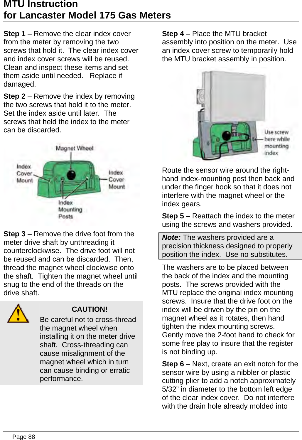 MTU Instruction for Lancaster Model 175 Gas Meters Step 1 – Remove the clear index cover from the meter by removing the two screws that hold it.  The clear index cover and index cover screws will be reused.  Clean and inspect these items and set them aside until needed.   Replace if damaged. Step 2 – Remove the index by removing the two screws that hold it to the meter.  Set the index aside until later.  The screws that held the index to the meter can be discarded.  Step 3 – Remove the drive foot from the meter drive shaft by unthreading it counterclockwise.  The drive foot will not be reused and can be discarded.  Then, thread the magnet wheel clockwise onto the shaft.  Tighten the magnet wheel until snug to the end of the threads on the drive shaft.  CAUTION! Be careful not to cross-thread the magnet wheel when installing it on the meter drive shaft.  Cross-threading can cause misalignment of the magnet wheel which in turn can cause binding or erratic performance.  Step 4 – Place the MTU bracket assembly into position on the meter.  Use an index cover screw to temporarily hold the MTU bracket assembly in position.  Route the sensor wire around the right-hand index-mounting post then back and under the finger hook so that it does not interfere with the magnet wheel or the index gears. Step 5 – Reattach the index to the meter using the screws and washers provided. Note: The washers provided are a precision thickness designed to properly position the index.  Use no substitutes. The washers are to be placed between the back of the index and the mounting posts.  The screws provided with the MTU replace the original index mounting screws.  Insure that the drive foot on the index will be driven by the pin on the magnet wheel as it rotates, then hand tighten the index mounting screws.  Gently move the 2-foot hand to check for some free play to insure that the register is not binding up. Step 6 – Next, create an exit notch for the sensor wire by using a nibbler or plastic cutting plier to add a notch approximately 5/32” in diameter to the bottom left edge of the clear index cover.  Do not interfere with the drain hole already molded into  Page 88