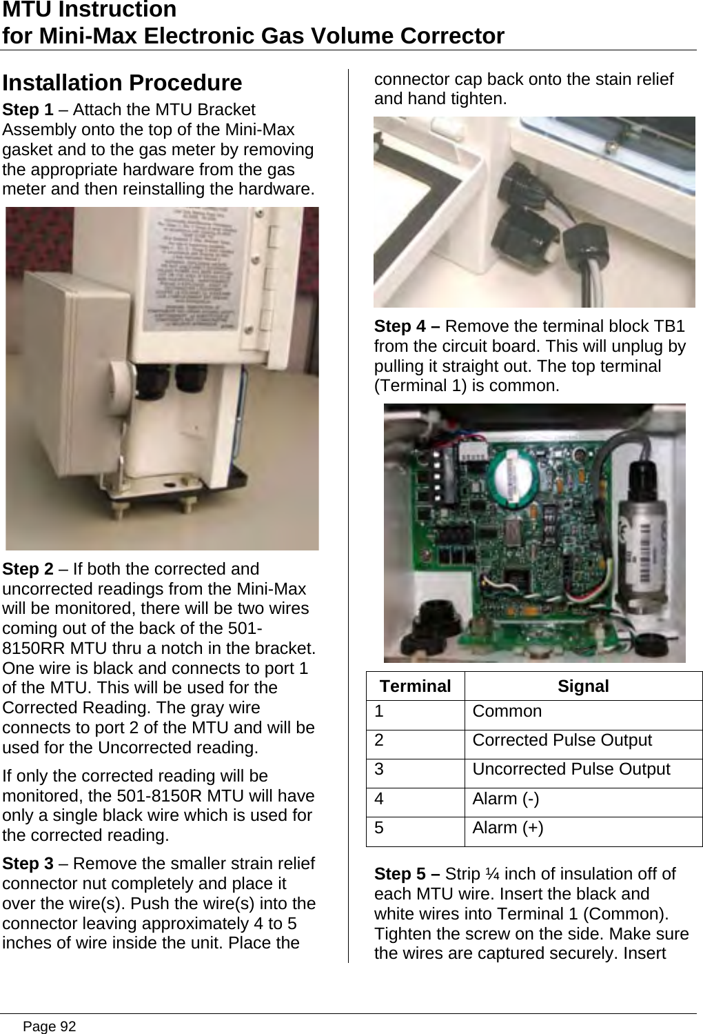 MTU Instruction for Mini-Max Electronic Gas Volume Corrector Installation Procedure Step 1 – Attach the MTU Bracket Assembly onto the top of the Mini-Max gasket and to the gas meter by removing the appropriate hardware from the gas meter and then reinstalling the hardware.  Step 2 – If both the corrected and uncorrected readings from the Mini-Max will be monitored, there will be two wires coming out of the back of the 501-8150RR MTU thru a notch in the bracket. One wire is black and connects to port 1 of the MTU. This will be used for the Corrected Reading. The gray wire connects to port 2 of the MTU and will be used for the Uncorrected reading. If only the corrected reading will be monitored, the 501-8150R MTU will have only a single black wire which is used for the corrected reading. Step 3 – Remove the smaller strain relief  connector nut completely and place it over the wire(s). Push the wire(s) into the connector leaving approximately 4 to 5 inches of wire inside the unit. Place the connector cap back onto the stain relief and hand tighten.  Step 4 – Remove the terminal block TB1 from the circuit board. This will unplug by pulling it straight out. The top terminal (Terminal 1) is common.  Terminal Signal 1 Common 2  Corrected Pulse Output 3  Uncorrected Pulse Output 4 Alarm (-) 5 Alarm (+) Step 5 – Strip ¼ inch of insulation off of each MTU wire. Insert the black and white wires into Terminal 1 (Common). Tighten the screw on the side. Make sure the wires are captured securely. Insert  Page 92