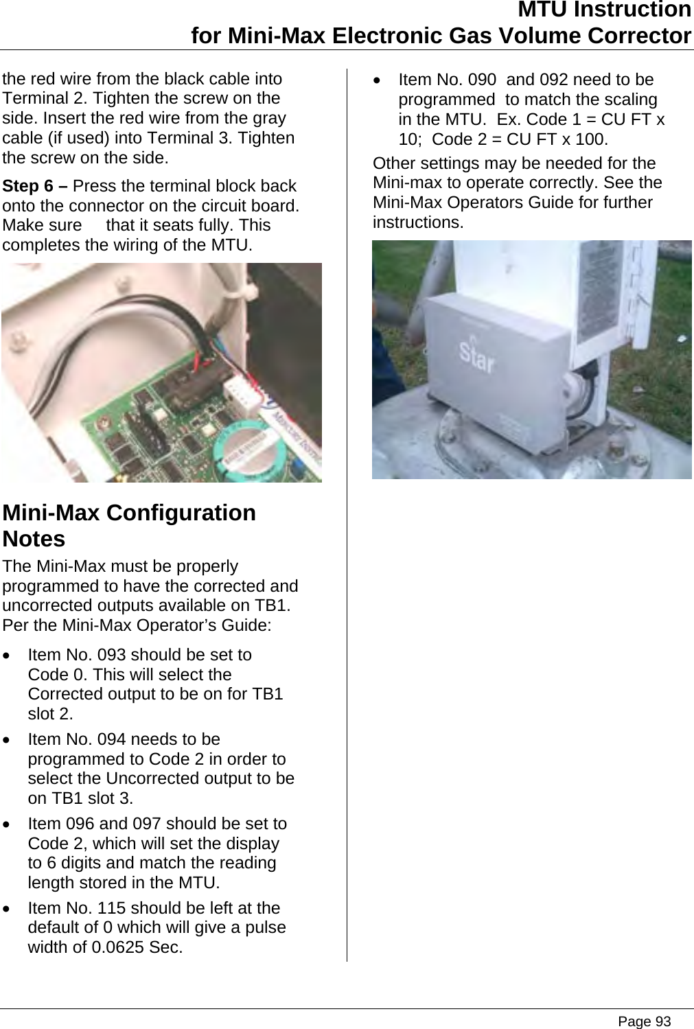 MTU Instruction for Mini-Max Electronic Gas Volume Corrector the red wire from the black cable into Terminal 2. Tighten the screw on the side. Insert the red wire from the gray cable (if used) into Terminal 3. Tighten the screw on the side. Step 6 – Press the terminal block back onto the connector on the circuit board. Make sure     that it seats fully. This completes the wiring of the MTU.  Mini-Max Configuration Notes The Mini-Max must be properly programmed to have the corrected and uncorrected outputs available on TB1. Per the Mini-Max Operator’s Guide: •  Item No. 093 should be set to Code 0. This will select the Corrected output to be on for TB1 slot 2. •  Item No. 094 needs to be programmed to Code 2 in order to select the Uncorrected output to be on TB1 slot 3. •  Item 096 and 097 should be set to Code 2, which will set the display to 6 digits and match the reading length stored in the MTU. •  Item No. 115 should be left at the default of 0 which will give a pulse width of 0.0625 Sec. •  Item No. 090  and 092 need to be programmed  to match the scaling in the MTU.  Ex. Code 1 = CU FT x 10;  Code 2 = CU FT x 100. Other settings may be needed for the Mini-max to operate correctly. See the Mini-Max Operators Guide for further instructions.    Page 93