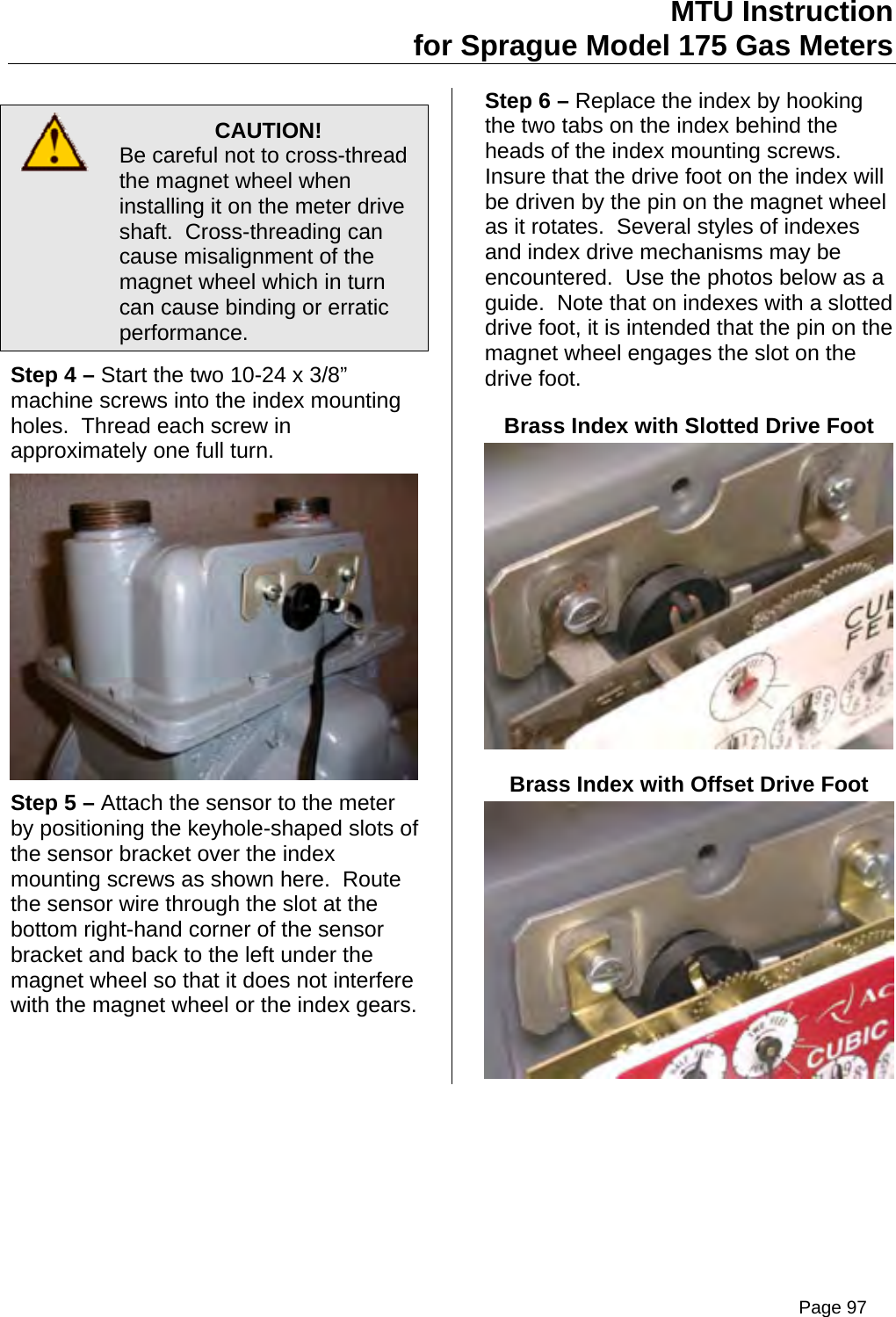 MTU Instruction for Sprague Model 175 Gas Meters   CAUTION! Be careful not to cross-thread the magnet wheel when installing it on the meter drive shaft.  Cross-threading can cause misalignment of the magnet wheel which in turn can cause binding or erratic performance. Step 4 – Start the two 10-24 x 3/8” machine screws into the index mounting holes.  Thread each screw in approximately one full turn.   Step 5 – Attach the sensor to the meter by positioning the keyhole-shaped slots of the sensor bracket over the index mounting screws as shown here.  Route the sensor wire through the slot at the bottom right-hand corner of the sensor bracket and back to the left under the magnet wheel so that it does not interfere with the magnet wheel or the index gears. Step 6 – Replace the index by hooking the two tabs on the index behind the heads of the index mounting screws.  Insure that the drive foot on the index will be driven by the pin on the magnet wheel as it rotates.  Several styles of indexes and index drive mechanisms may be encountered.  Use the photos below as a guide.  Note that on indexes with a slotted drive foot, it is intended that the pin on the magnet wheel engages the slot on the drive foot. Brass Index with Slotted Drive Foot  Brass Index with Offset Drive Foot  Page 97