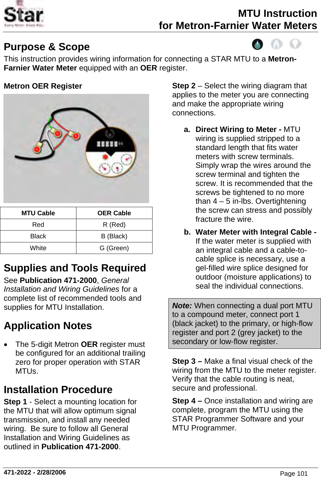 MTU Instruction for Metron-Farnier Water Meters Purpose &amp; Scope This instruction provides wiring information for connecting a STAR MTU to a Metron-Farnier Water Meter equipped with an OER register.  Metron OER Register  MTU Cable  OER Cable Red R (Red) Black B (Black) White G (Green) Supplies and Tools Required See Publication 471-2000, General Installation and Wiring Guidelines for a complete list of recommended tools and supplies for MTU Installation. Application Notes •  The 5-digit Metron OER register must be configured for an additional trailing zero for proper operation with STAR MTUs. Installation Procedure Step 1 - Select a mounting location for the MTU that will allow optimum signal transmission, and install any needed wiring.  Be sure to follow all General Installation and Wiring Guidelines as outlined in Publication 471-2000. Step 2 – Select the wiring diagram that applies to the meter you are connecting and make the appropriate wiring connections. a.  Direct Wiring to Meter - MTU wiring is supplied stripped to a standard length that fits water meters with screw terminals. Simply wrap the wires around the screw terminal and tighten the screw. It is recommended that the screws be tightened to no more than 4 – 5 in-lbs. Overtightening the screw can stress and possibly fracture the wire. b.  Water Meter with Integral Cable - If the water meter is supplied with an integral cable and a cable-to-cable splice is necessary, use a gel-filled wire splice designed for outdoor (moisture applications) to seal the individual connections. Note: When connecting a dual port MTU to a compound meter, connect port 1 (black jacket) to the primary, or high-flow register and port 2 (grey jacket) to the secondary or low-flow register. Step 3 – Make a final visual check of the wiring from the MTU to the meter register.  Verify that the cable routing is neat, secure and professional. Step 4 – Once installation and wiring are complete, program the MTU using the STAR Programmer Software and your MTU Programmer.  471-2022 - 2/28/2006 Page 101