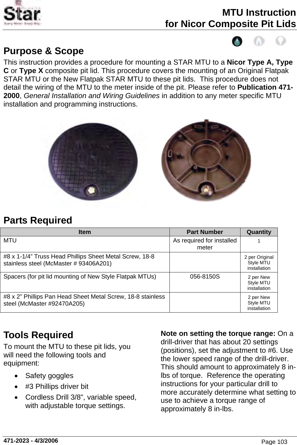 MTU Instruction for Nicor Composite Pit Lids Purpose &amp; Scope This instruction provides a procedure for mounting a STAR MTU to a Nicor Type A, Type C or Type X composite pit lid. This procedure covers the mounting of an Original Flatpak STAR MTU or the New Flatpak STAR MTU to these pit lids.  This procedure does not detail the wiring of the MTU to the meter inside of the pit. Please refer to Publication 471-2000, General Installation and Wiring Guidelines in addition to any meter specific MTU installation and programming instructions.    Parts Required Item  Part Number  Quantity MTU  As required for installed meter  1 #8 x 1-1/4” Truss Head Phillips Sheet Metal Screw, 18-8 stainless steel (McMaster # 93406A201)   2 per Original Style MTU installation Spacers (for pit lid mounting of New Style Flatpak MTUs)  056-8150S  2 per New Style MTU installation #8 x 2” Phillips Pan Head Sheet Metal Screw, 18-8 stainless steel (McMaster #92470A205)   2 per New Style MTU installation   Tools Required To mount the MTU to these pit lids, you will need the following tools and equipment: • Safety goggles •  #3 Phillips driver bit •  Cordless Drill 3/8”, variable speed, with adjustable torque settings. Note on setting the torque range: On a drill-driver that has about 20 settings (positions), set the adjustment to #6. Use the lower speed range of the drill-driver. This should amount to approximately 8 in-lbs of torque.  Reference the operating instructions for your particular drill to more accurately determine what setting to use to achieve a torque range of approximately 8 in-lbs. 471-2023 - 4/3/2006 Page 103