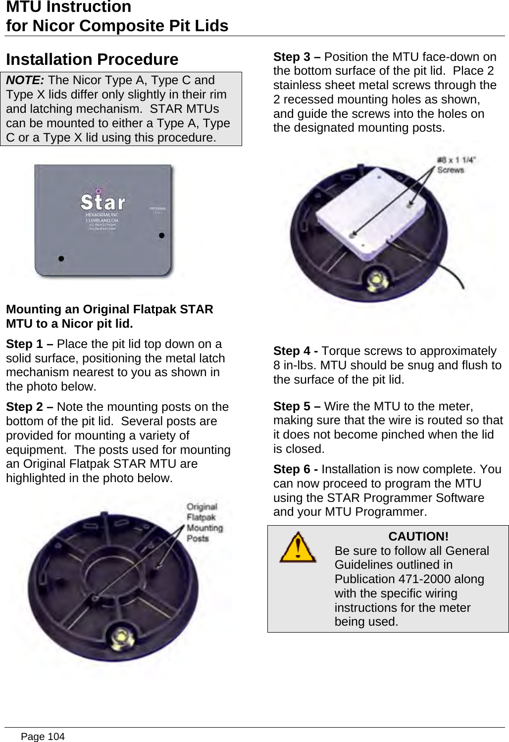 MTU Instruction for Nicor Composite Pit Lids Installation Procedure NOTE: The Nicor Type A, Type C and Type X lids differ only slightly in their rim and latching mechanism.  STAR MTUs can be mounted to either a Type A, Type C or a Type X lid using this procedure.  Mounting an Original Flatpak STAR MTU to a Nicor pit lid. Step 1 – Place the pit lid top down on a solid surface, positioning the metal latch mechanism nearest to you as shown in the photo below. Step 2 – Note the mounting posts on the bottom of the pit lid.  Several posts are provided for mounting a variety of equipment.  The posts used for mounting an Original Flatpak STAR MTU are highlighted in the photo below.  Step 3 – Position the MTU face-down on the bottom surface of the pit lid.  Place 2 stainless sheet metal screws through the 2 recessed mounting holes as shown, and guide the screws into the holes on the designated mounting posts.  Step 4 - Torque screws to approximately 8 in-lbs. MTU should be snug and flush to the surface of the pit lid. Step 5 – Wire the MTU to the meter, making sure that the wire is routed so that it does not become pinched when the lid is closed. Step 6 - Installation is now complete. You can now proceed to program the MTU using the STAR Programmer Software and your MTU Programmer.  CAUTION! Be sure to follow all General Guidelines outlined in Publication 471-2000 along with the specific wiring instructions for the meter being used.   Page 104