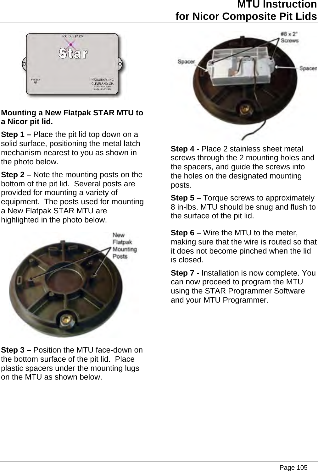 MTU Instruction for Nicor Composite Pit Lids  Mounting a New Flatpak STAR MTU to a Nicor pit lid. Step 1 – Place the pit lid top down on a solid surface, positioning the metal latch mechanism nearest to you as shown in the photo below. Step 2 – Note the mounting posts on the bottom of the pit lid.  Several posts are provided for mounting a variety of equipment.  The posts used for mounting a New Flatpak STAR MTU are highlighted in the photo below.  Step 3 – Position the MTU face-down on the bottom surface of the pit lid.  Place plastic spacers under the mounting lugs on the MTU as shown below.  Step 4 - Place 2 stainless sheet metal screws through the 2 mounting holes and the spacers, and guide the screws into the holes on the designated mounting posts. Step 5 – Torque screws to approximately 8 in-lbs. MTU should be snug and flush to the surface of the pit lid. Step 6 – Wire the MTU to the meter, making sure that the wire is routed so that it does not become pinched when the lid is closed. Step 7 - Installation is now complete. You can now proceed to program the MTU using the STAR Programmer Software and your MTU Programmer.   Page 105