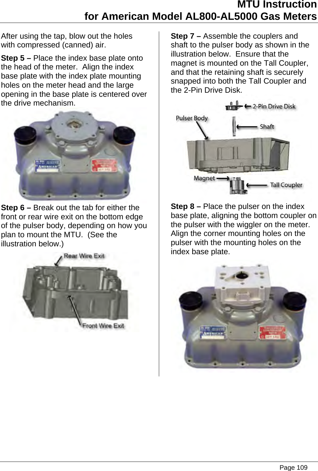 MTU Instruction for American Model AL800-AL5000 Gas Meters After using the tap, blow out the holes with compressed (canned) air. Step 5 – Place the index base plate onto the head of the meter.  Align the index base plate with the index plate mounting holes on the meter head and the large opening in the base plate is centered over the drive mechanism.  Step 6 – Break out the tab for either the front or rear wire exit on the bottom edge of the pulser body, depending on how you plan to mount the MTU.  (See the illustration below.)  Step 7 – Assemble the couplers and shaft to the pulser body as shown in the illustration below.  Ensure that the magnet is mounted on the Tall Coupler, and that the retaining shaft is securely snapped into both the Tall Coupler and the 2-Pin Drive Disk.  Step 8 – Place the pulser on the index base plate, aligning the bottom coupler on the pulser with the wiggler on the meter.  Align the corner mounting holes on the pulser with the mounting holes on the index base plate.    Page 109